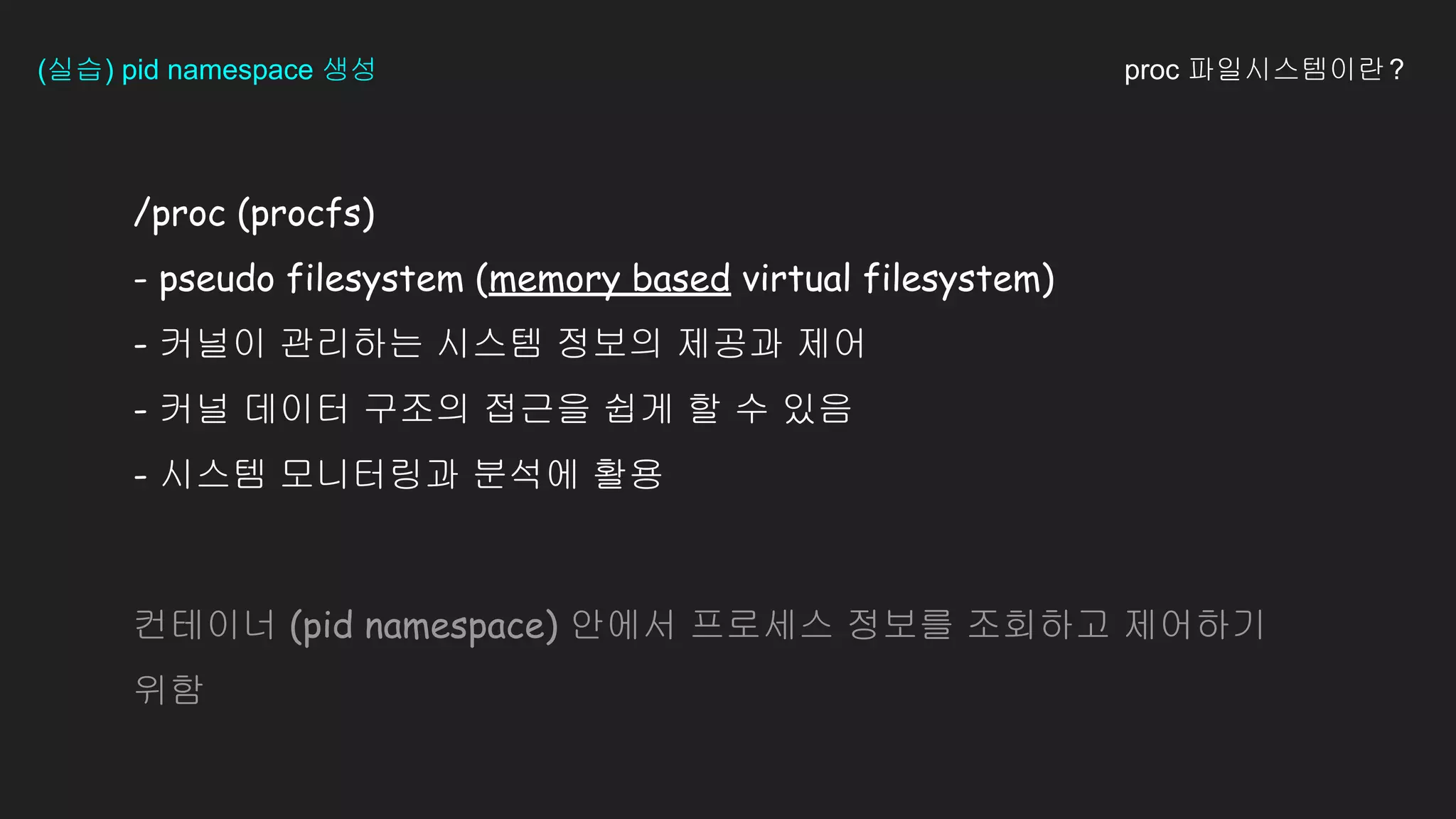 /proc (procfs)
- pseudo filesystem (memory based virtual filesystem)
- 커널이 관리하는 시스템 정보의 제공과 제어
- 커널 데이터 구조의 접근을 쉽게 할 수 있음
- 시스템 모니터링과 분석에 활용
(실습) pid namespace 생성
컨테이너 (pid namespace) 안에서 프로세스 정보를 조회하고 제어하기
위함
proc 파일시스템이란?
 