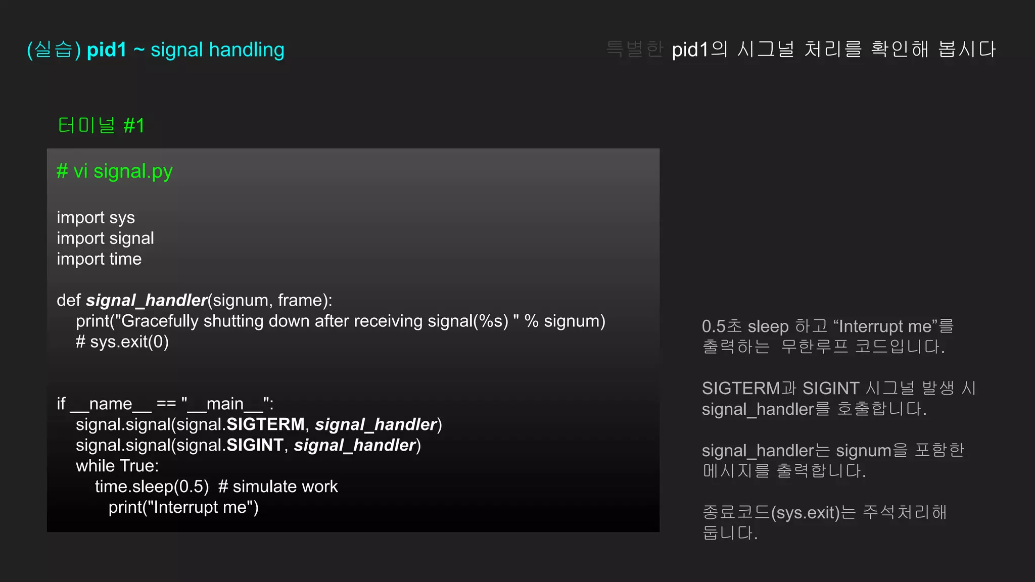 터미널 #1
# vi signal.py
import sys
import signal
import time
def signal_handler(signum, frame):
print("Gracefully shutting down after receiving signal(%s) " % signum)
# sys.exit(0)
if __name__ == "__main__":
signal.signal(signal.SIGTERM, signal_handler)
signal.signal(signal.SIGINT, signal_handler)
while True:
time.sleep(0.5) # simulate work
print("Interrupt me")
(실습) pid1 ~ signal handling 특별한 pid1의 시그널 처리를 확인해 봅시다
0.5초 sleep 하고 “Interrupt me”를
출력하는 무한루프 코드입니다.
SIGTERM과 SIGINT 시그널 발생 시
signal_handler를 호출합니다.
signal_handler는 signum을 포함한
메시지를 출력합니다.
종료코드(sys.exit)는 주석처리해
둡니다.
 