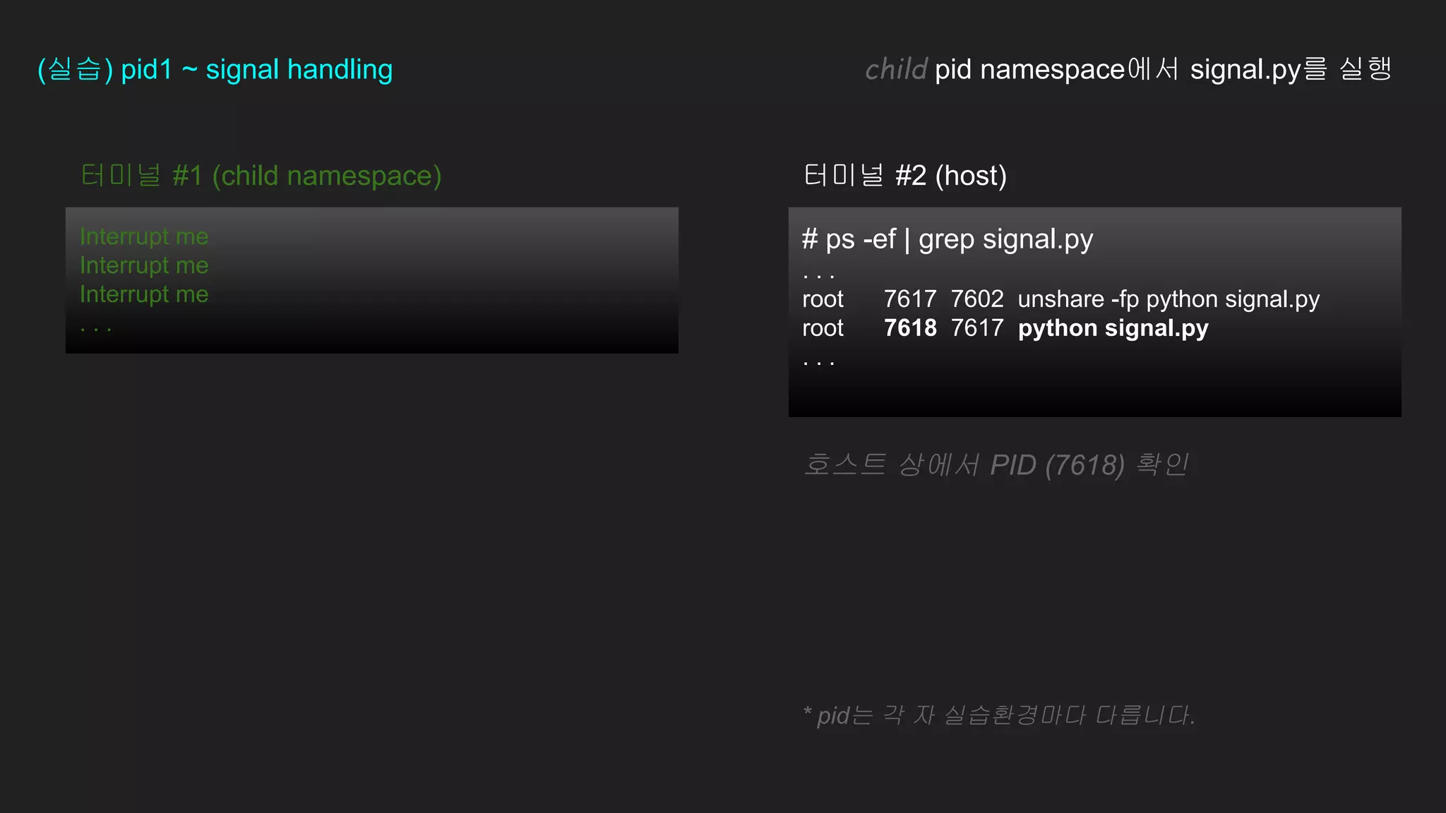# ps -ef | grep signal.py
. . .
root 7617 7602 unshare -fp python signal.py
root 7618 7617 python signal.py
. . .
터미널 #1 (child namespace)
Interrupt me
Interrupt me
Interrupt me
. . .
(실습) pid1 ~ signal handling child pid namespace에서 signal.py를 실행
호스트 상에서 PID (7618) 확인
터미널 #2 (host)
* pid는 각 자 실습환경마다 다릅니다.
 