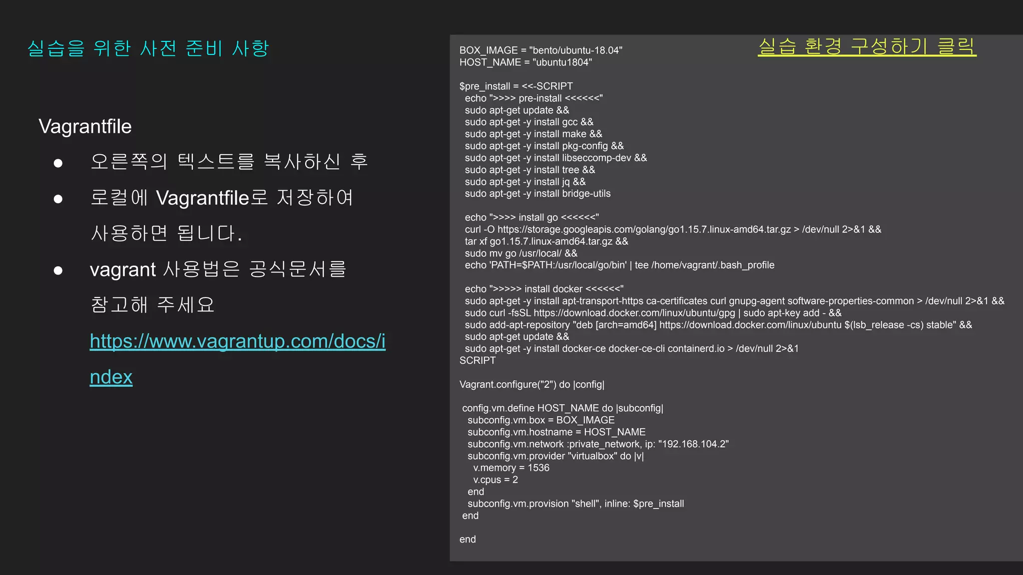Vagrantfile
● 오른쪽의 텍스트를 복사하신 후
● 로컬에 Vagrantfile로 저장하여
사용하면 됩니다.
● vagrant 사용법은 공식문서를
참고해 주세요
https://www.vagrantup.com/docs/i
ndex
실습을 위한 사전 준비 사항 BOX_IMAGE = "bento/ubuntu-18.04"
HOST_NAME = "ubuntu1804"
$pre_install = <<-SCRIPT
echo ">>>> pre-install <<<<<<"
sudo apt-get update &&
sudo apt-get -y install gcc &&
sudo apt-get -y install make &&
sudo apt-get -y install pkg-config &&
sudo apt-get -y install libseccomp-dev &&
sudo apt-get -y install tree &&
sudo apt-get -y install jq &&
sudo apt-get -y install bridge-utils
echo ">>>> install go <<<<<<"
curl -O https://storage.googleapis.com/golang/go1.15.7.linux-amd64.tar.gz > /dev/null 2>&1 &&
tar xf go1.15.7.linux-amd64.tar.gz &&
sudo mv go /usr/local/ &&
echo 'PATH=$PATH:/usr/local/go/bin' | tee /home/vagrant/.bash_profile
echo ">>>>> install docker <<<<<<"
sudo apt-get -y install apt-transport-https ca-certificates curl gnupg-agent software-properties-common > /dev/null 2>&1 &&
sudo curl -fsSL https://download.docker.com/linux/ubuntu/gpg | sudo apt-key add - &&
sudo add-apt-repository "deb [arch=amd64] https://download.docker.com/linux/ubuntu $(lsb_release -cs) stable" &&
sudo apt-get update &&
sudo apt-get -y install docker-ce docker-ce-cli containerd.io > /dev/null 2>&1
SCRIPT
Vagrant.configure("2") do |config|
config.vm.define HOST_NAME do |subconfig|
subconfig.vm.box = BOX_IMAGE
subconfig.vm.hostname = HOST_NAME
subconfig.vm.network :private_network, ip: "192.168.104.2"
subconfig.vm.provider "virtualbox" do |v|
v.memory = 1536
v.cpus = 2
end
subconfig.vm.provision "shell", inline: $pre_install
end
end
실습 환경 구성하기 클릭
 