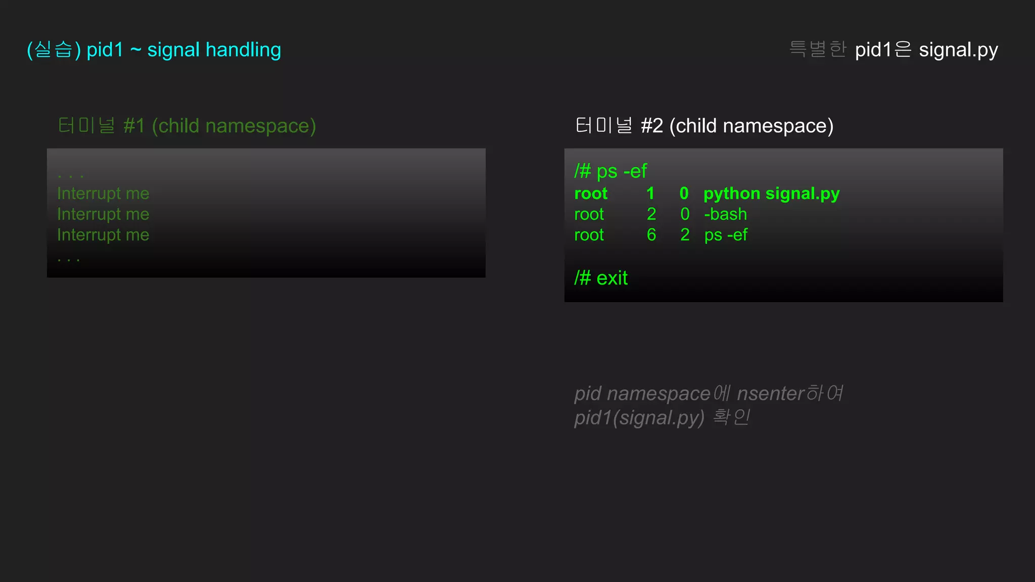 /# ps -ef
root 1 0 python signal.py
root 2 0 -bash
root 6 2 ps -ef
/# exit
터미널 #1 (child namespace)
. . .
Interrupt me
Interrupt me
Interrupt me
. . .
(실습) pid1 ~ signal handling 특별한 pid1은 signal.py
pid namespace에 nsenter하여
pid1(signal.py) 확인
터미널 #2 (child namespace)
 