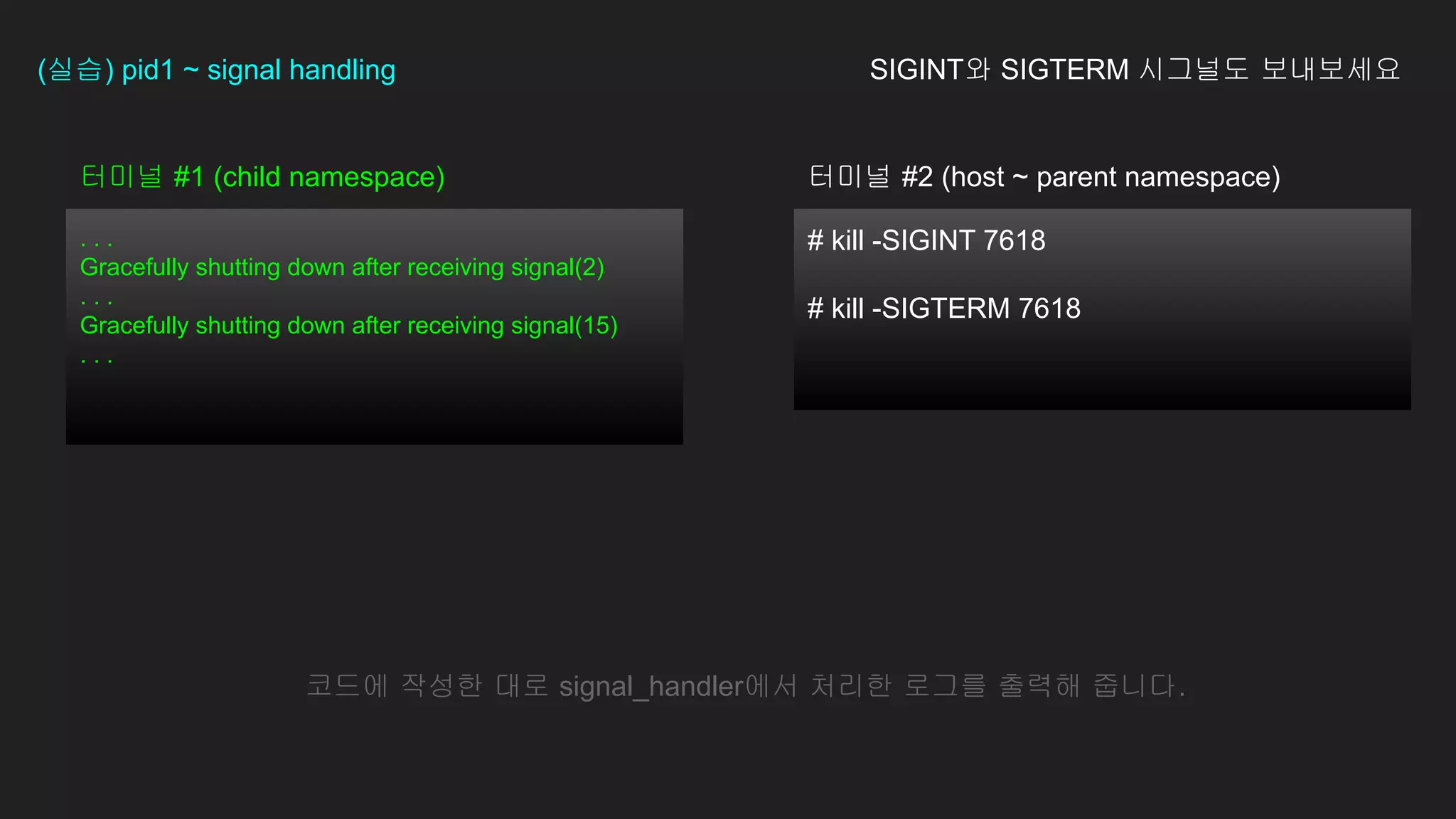 # kill -SIGINT 7618
# kill -SIGTERM 7618
터미널 #1 (child namespace)
. . .
Gracefully shutting down after receiving signal(2)
. . .
Gracefully shutting down after receiving signal(15)
. . .
(실습) pid1 ~ signal handling SIGINT와 SIGTERM 시그널도 보내보세요
코드에 작성한 대로 signal_handler에서 처리한 로그를 출력해 줍니다.
터미널 #2 (host ~ parent namespace)
 