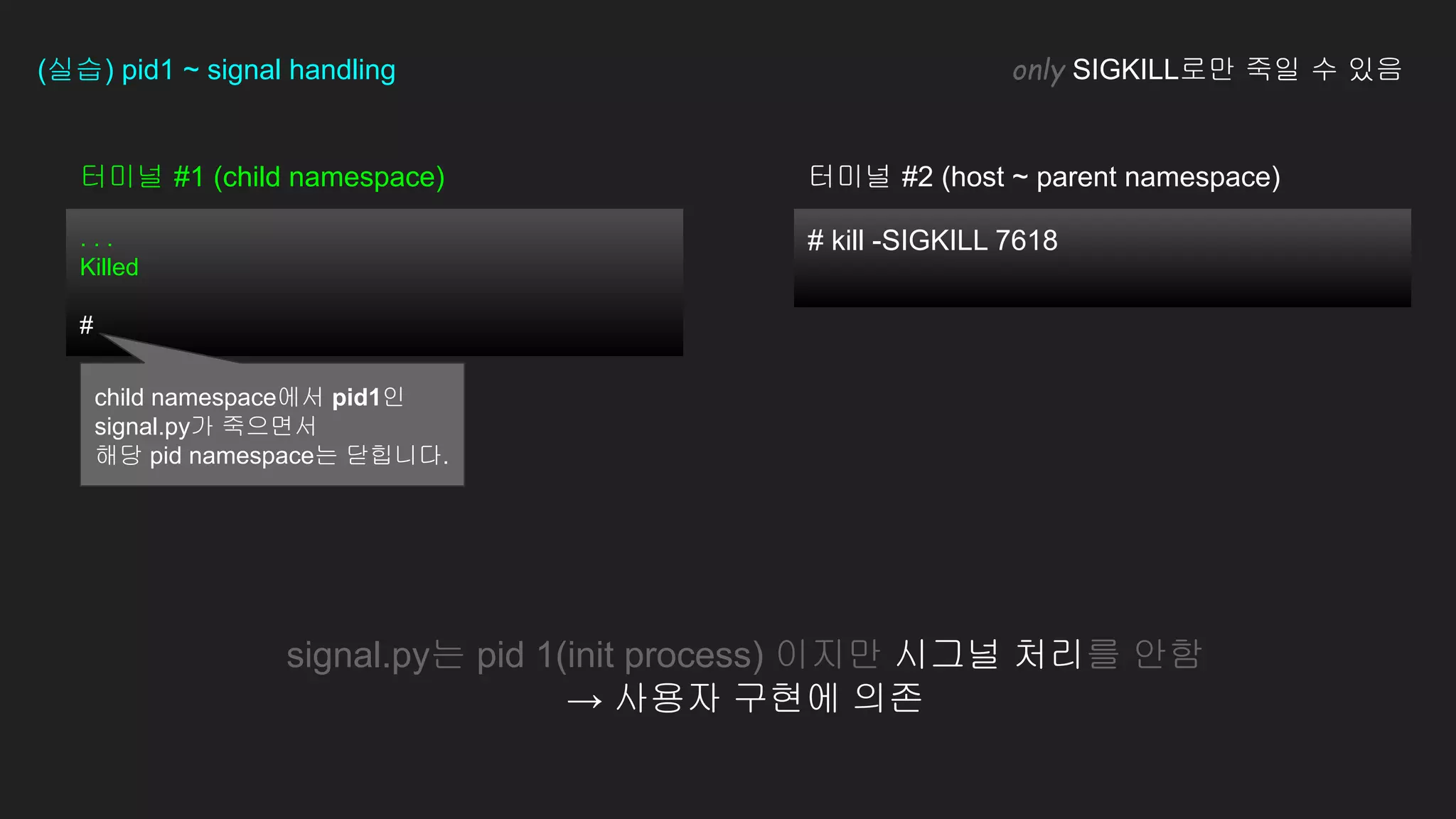 # kill -SIGKILL 7618
터미널 #1 (child namespace)
. . .
Killed
#
(실습) pid1 ~ signal handling only SIGKILL로만 죽일 수 있음
signal.py는 pid 1(init process) 이지만 시그널 처리를 안함
→ 사용자 구현에 의존
터미널 #2 (host ~ parent namespace)
child namespace에서 pid1인
signal.py가 죽으면서
해당 pid namespace는 닫힙니다.
 