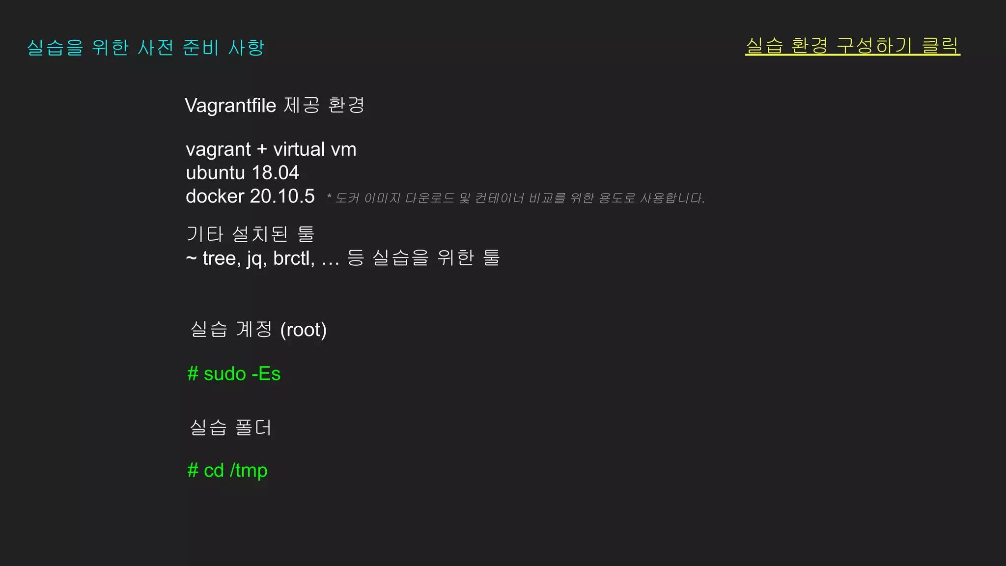 # sudo -Es
실습 계정 (root)
# cd /tmp
실습 폴더
vagrant + virtual vm
ubuntu 18.04
docker 20.10.5 * 도커 이미지 다운로드 및 컨테이너 비교를 위한 용도로 사용합니다.
기타 설치된 툴
~ tree, jq, brctl, … 등 실습을 위한 툴
Vagrantfile 제공 환경
실습을 위한 사전 준비 사항 실습 환경 구성하기 클릭
 
