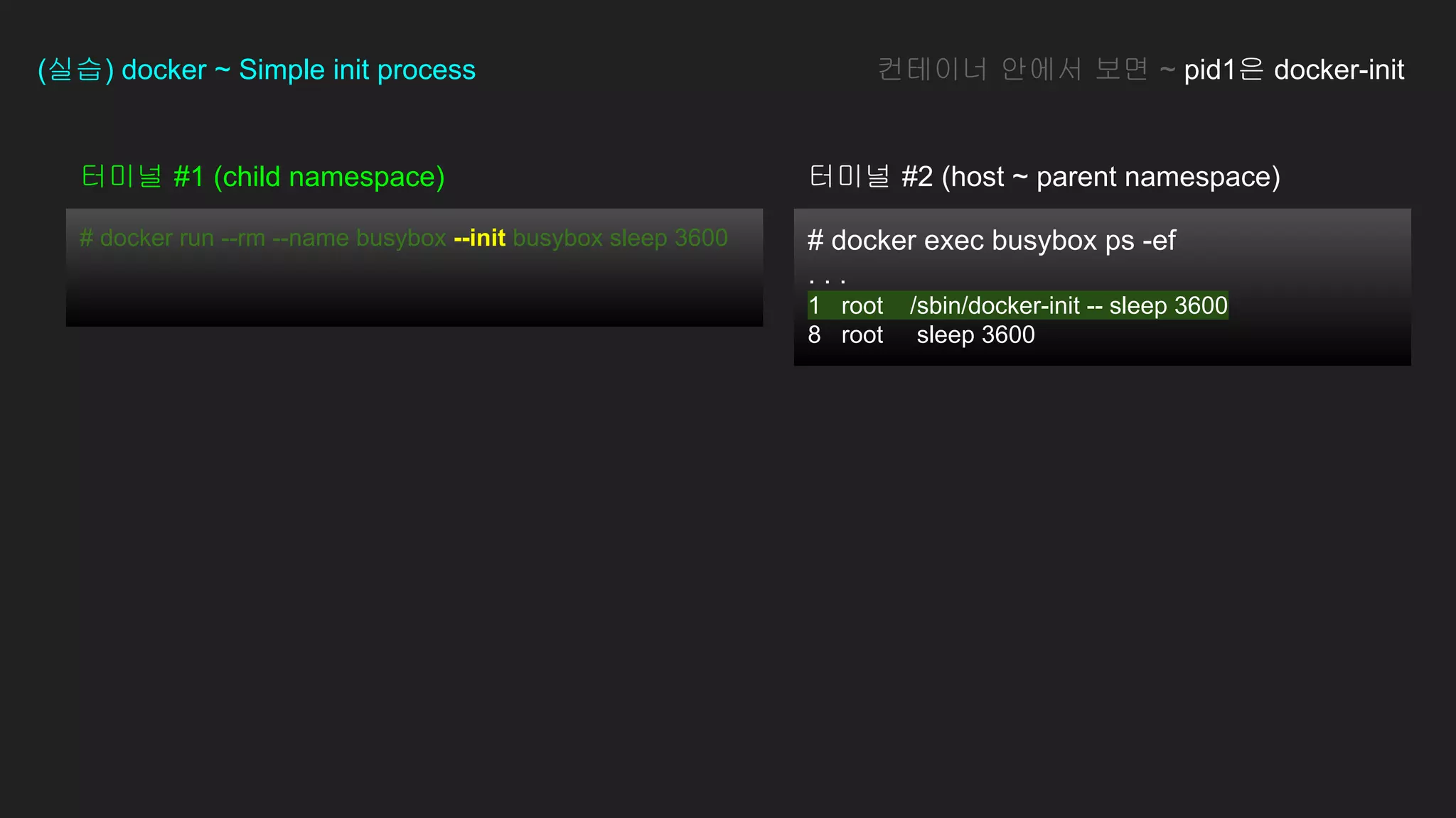 터미널 #1 (child namespace)
# docker run --rm --name busybox --init busybox sleep 3600
(실습) docker ~ Simple init process
# docker exec busybox ps -ef
. . .
1 root /sbin/docker-init -- sleep 3600
8 root sleep 3600
컨테이너 안에서 보면 ~ pid1은 docker-init
터미널 #2 (host ~ parent namespace)
 