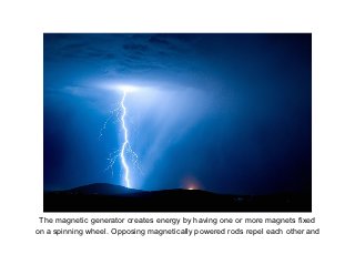 The magnetic generator creates energy by having one or more magnets fixed
on a spinning wheel. Opposing magnetically power...