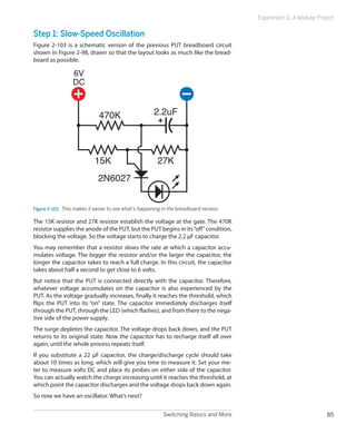 Experiment 11: A Modular Project


Step 1: Slow-Speed Oscillation
Figure 2-103 is a schematic version of the previous PUT breadboard circuit
shown in Figure 2-98, drawn so that the layout looks as much like the bread-
board as possible.

                  6V
                  DC



                              470K                     2.2uF




                            15K                          27K
                              2N6027


Figure 2-103.  This makes it easier to see what’s happening in the breadboard version.

The 15K resistor and 27K resistor establish the voltage at the gate. The 470K
resistor supplies the anode of the PUT, but the PUT begins in its “off” condition,
blocking the voltage. So the voltage starts to charge the 2.2 μF capacitor.
You may remember that a resistor slows the rate at which a capacitor accu-
mulates voltage. The bigger the resistor and/or the larger the capacitor, the
longer the capacitor takes to reach a full charge. In this circuit, the capacitor
takes about half a second to get close to 6 volts.
But notice that the PUT is connected directly with the capacitor. Therefore,
whatever voltage accumulates on the capacitor is also experienced by the
PUT. As the voltage gradually increases, finally it reaches the threshold, which
flips the PUT into its “on” state. The capacitor immediately discharges itself
through the PUT, through the LED (which flashes), and from there to the nega-
tive side of the power supply.
The surge depletes the capacitor. The voltage drops back down, and the PUT
returns to its original state. Now the capacitor has to recharge itself all over
again, until the whole process repeats itself.
If you substitute a 22 μF capacitor, the charge/discharge cycle should take
about 10 times as long, which will give you time to measure it. Set your me-
ter to measure volts DC and place its probes on either side of the capacitor.
You can actually watch the charge increasing until it reaches the threshold, at
which point the capacitor discharges and the voltage drops back down again.
So now we have an oscillator. What’s next?


                                                            Switching Basics and More                                 85
 