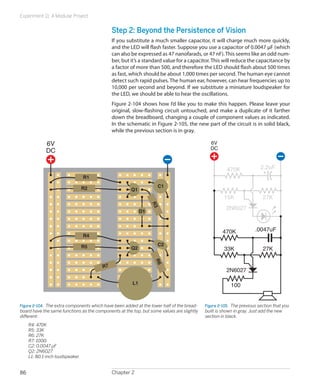 Experiment 11: A Modular Project


                                              Step 2: Beyond the Persistence of Vision
                                              If you substitute a much smaller capacitor, it will charge much more quickly,
                                              and the LED will flash faster. Suppose you use a capacitor of 0.0047 μF (which
                                              can also be expressed as 47 nanofarads, or 47 nF). This seems like an odd num-
                                              ber, but it’s a standard value for a capacitor. This will reduce the capacitance by
                                              a factor of more than 500, and therefore the LED should flash about 500 times
                                              as fast, which should be about 1,000 times per second. The human eye cannot
                                              detect such rapid pulses. The human ear, however, can hear frequencies up to
                                              10,000 per second and beyond. If we substitute a miniature loudspeaker for
                                              the LED, we should be able to hear the oscillations.
                                              Figure 2-104 shows how I’d like you to make this happen. Please leave your
                                              original, slow-flashing circuit untouched, and make a duplicate of it farther
                                              down the breadboard, changing a couple of component values as indicated.
                                              In the schematic in Figure 2-105, the new part of the circuit is in solid black,
                                              while the previous section is in gray.

             6V                                                                               6V
                                                                                              DC
             DC

                                                                                                       470K              2.2uF
                                 R1

                                 R2                                 C1
                                                       Q1
                                                                                                      15K                 27K
                                                                  R3




                                                                                                       2N6027
                                                             D1



                                                                                                     470K             .0047uF
                                 R4

                                 R5                                 C2
                                                       Q2                                             33K                 27K
                                                                  R6




                                         R7
                                                                                                       2N6027

                                                        L1                                               100


Figure 2-104.  The extra components which have been added at the lower half of the bread-   Figure 2-105.  The previous section that you
board have the same functions as the components at the top, but some values are slightly    built is shown in gray. Just add the new
different:                                                                                  section in black.
	    R4: 470K
	    R5: 33K
	    R6: 27K
	    R7: 100Ω
	    C2: 0.0047 μF
	    Q2: 2N6027
	    L1: 8Ω 1-inch loudspeaker


86                                            Chapter 2
 