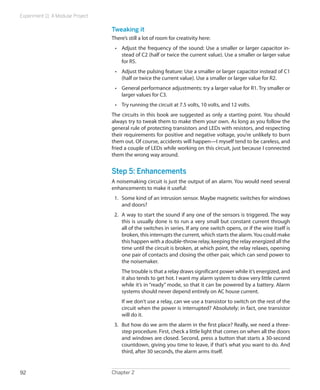 Experiment 11: A Modular Project

                                   Tweaking it
                                   There’s still a lot of room for creativity here:
                                    •	 Adjust the frequency of the sound: Use a smaller or larger capacitor in-
                                       stead of C2 (half or twice the current value). Use a smaller or larger value
                                       for R5.
                                    •	 Adjust the pulsing feature: Use a smaller or larger capacitor instead of C1
                                       (half or twice the current value). Use a smaller or larger value for R2.
                                    •	 General performance adjustments: try a larger value for R1. Try smaller or
                                       larger values for C3.
                                    •	 Try running the circuit at 7.5 volts, 10 volts, and 12 volts.
                                   The circuits in this book are suggested as only a starting point. You should
                                   always try to tweak them to make them your own. As long as you follow the
                                   general rule of protecting transistors and LEDs with resistors, and respecting
                                   their requirements for positive and negative voltage, you’re unlikely to burn
                                   them out. Of course, accidents will happen—I myself tend to be careless, and
                                   fried a couple of LEDs while working on this circuit, just because I connected
                                   them the wrong way around.


                                   Step 5: Enhancements
                                   A noisemaking circuit is just the output of an alarm. You would need several
                                   enhancements to make it useful:
                                    1.	 Some kind of an intrusion sensor. Maybe magnetic switches for windows
                                        and doors?
                                    2.	 A way to start the sound if any one of the sensors is triggered. The way
                                        this is usually done is to run a very small but constant current through
                                        all of the switches in series. If any one switch opens, or if the wire itself is
                                        broken, this interrupts the current, which starts the alarm. You could make
                                        this happen with a double-throw relay, keeping the relay energized all the
                                        time until the circuit is broken, at which point, the relay relaxes, opening
                                        one pair of contacts and closing the other pair, which can send power to
                                        the noisemaker.
                                       The trouble is that a relay draws significant power while it’s energized, and
                                       it also tends to get hot. I want my alarm system to draw very little current
                                       while it’s in “ready” mode, so that it can be powered by a battery. Alarm
                                       systems should never depend entirely on AC house current.
                                       If we don’t use a relay, can we use a transistor to switch on the rest of the
                                       circuit when the power is interrupted? Absolutely; in fact, one transistor
                                       will do it.
                                    3.	 But how do we arm the alarm in the first place? Really, we need a three-
                                        step procedure. First, check a little light that comes on when all the doors
                                        and windows are closed. Second, press a button that starts a 30-second
                                        countdown, giving you time to leave, if that’s what you want to do. And
                                        third, after 30 seconds, the alarm arms itself.


92                                 Chapter 2
 