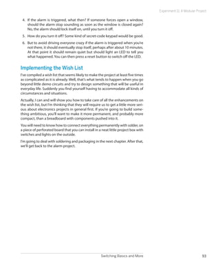 Experiment 11: A Modular Project

 4.	 If the alarm is triggered, what then? If someone forces open a window,
     should the alarm stop sounding as soon as the window is closed again?
     No, the alarm should lock itself on, until you turn it off.
 5.	 How do you turn it off? Some kind of secret-code keypad would be good.
 6.	 But to avoid driving everyone crazy if the alarm is triggered when you’re
     not there, it should eventually stop itself, perhaps after about 10 minutes.
     At that point it should remain quiet but should light an LED to tell you
     what happened. You can then press a reset button to switch off the LED.


Implementing the Wish List
I’ve compiled a wish list that seems likely to make the project at least five times
as complicated as it is already. Well, that’s what tends to happen when you go
beyond little demo circuits and try to design something that will be useful in
everyday life. Suddenly you find yourself having to accommodate all kinds of
circumstances and situations.
Actually, I can and will show you how to take care of all the enhancements on
the wish list, but I’m thinking that they will require us to get a little more seri-
ous about electronics projects in general first. If you’re going to build some-
thing ambitious, you’ll want to make it more permanent, and probably more
compact, than a breadboard with components pushed into it.
You will need to know how to connect everything permanently with solder, on
a piece of perforated board that you can install in a neat little project box with
switches and lights on the outside.
I’m going to deal with soldering and packaging in the next chapter. After that,
we’ll get back to the alarm project.




                                                       Switching Basics and More                                    93
 