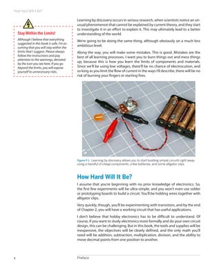 How Hard Will It Be?

                                              Learning by discovery occurs in serious research, when scientists notice an un-
                                              usual phenomenon that cannot be explained by current theory, and they start
                                              to investigate it in an effort to explain it. This may ultimately lead to a better
    Stay Within the Limits!                   understanding of the world.
    Although I believe that everything        We’re going to be doing the same thing, although obviously on a much less
    suggested in this book is safe, I’m as-
                                              ambitious level.
    suming that you will stay within the
    limits that I suggest. Please always      Along the way, you will make some mistakes. This is good. Mistakes are the
    follow the instructions and pay           best of all learning processes. I want you to burn things out and mess things
    attention to the warnings, denoted
                                              up, because this is how you learn the limits of components and materials.
    by the icon you see here. If you go
    beyond the limits, you will expose        Since we’ll be using low voltages, there’ll be no chance of electrocution, and
    yourself to unnecessary risks.            so long as you limit the flow of current in the ways I’ll describe, there will be no
                                              risk of burning your fingers or starting fires.




                                              Figure P-1.  Learning by discovery allows you to start building simple circuits right away,
                                              using a handful of cheap components, a few batteries, and some alligator clips.



                                              How Hard Will It Be?
                                              I assume that you’re beginning with no prior knowledge of electronics. So,
                                              the first few experiments will be ultra-simple, and you won’t even use solder
                                              or prototyping boards to build a circuit. You’ll be holding wires together with
                                              alligator clips.
                                              Very quickly, though, you’ll be experimenting with transistors, and by the end
                                              of Chapter 2, you will have a working circuit that has useful applications.
                                              I don’t believe that hobby electronics has to be difficult to understand. Of
                                              course, if you want to study electronics more formally and do your own circuit
                                              design, this can be challenging. But in this book, the tools and supplies will be
                                              inexpensive, the objectives will be clearly defined, and the only math you’ll
                                              need will be addition, subtraction, multiplication, division, and the ability to
                                              move decimal points from one position to another.



x                                             Preface
 