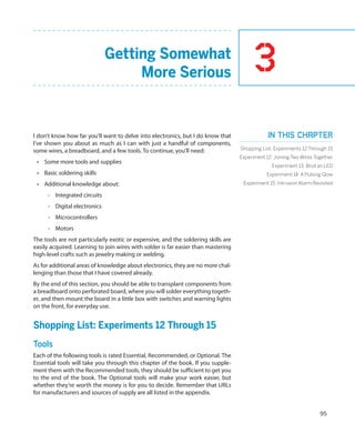 Getting Somewhat
                                   More Serious                                          3
I don’t know how far you’ll want to delve into electronics, but I do know that                 In this chapter
I’ve shown you about as much as I can with just a handful of components,
some wires, a breadboard, and a few tools. To continue, you’ll need:               Shopping List: Experiments 12 Through 15
                                                                                   Experiment 12: Joining Two Wires Together
 •	 Some more tools and supplies
                                                                                                 Experiment 13: Broil an LED
 •	 Basic soldering skills                                                                    Experiment 14: A Pulsing Glow
 •	 Additional knowledge about:                                                     Experiment 15: Intrusion Alarm Revisited

     -- Integrated circuits
     -- Digital electronics
     -- Microcontrollers
     -- Motors
The tools are not particularly exotic or expensive, and the soldering skills are
easily acquired. Learning to join wires with solder is far easier than mastering
high-level crafts such as jewelry making or welding.
As for additional areas of knowledge about electronics, they are no more chal-
lenging than those that I have covered already.
By the end of this section, you should be able to transplant components from
a breadboard onto perforated board, where you will solder everything togeth-
er, and then mount the board in a little box with switches and warning lights
on the front, for everyday use.


Shopping List: Experiments 12 Through 15
Tools
Each of the following tools is rated Essential, Recommended, or Optional. The
Essential tools will take you through this chapter of the book. If you supple-
ment them with the Recommended tools, they should be sufficient to get you
to the end of the book. The Optional tools will make your work easier, but
whether they’re worth the money is for you to decide. Remember that URLs
for manufacturers and sources of supply are all listed in the appendix.


                                                                                                                      95
 
