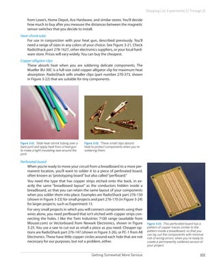 Shopping List: Experiments 12 Through 15

     from Lowe’s, Home Depot, Ace Hardware, and similar stores. You’ll decide
     how much to buy after you measure the distances between the magnetic
     sensor switches that you decide to install.
Heat-shrink tube
    For use in conjunction with your heat gun, described previously. You’ll
    need a range of sizes in any colors of your choice. See Figure 3-21. Check
    RadioShack part 278-1627, other electronics suppliers, or your local hard-
    ware store. Prices will vary widely. You can buy the cheapest.
Copper alligator clips
   These absorb heat when you are soldering delicate components. The
   Mueller BU-30C is a full-size solid copper alligator clip for maximum heat
   absorption. RadioShack sells smaller clips (part number 270-373, shown
   in Figure 3-22) that are suitable for tiny components.




Figure 3-21.  Slide heat-shrink tubing over a   Figure 3-22.  These small clips absorb
bare joint and apply heat from a heat gun       heat to protect components when you’re
to make a tight insulating seal around the      soldering them.
joint.

Perforated board
    When you’re ready to move your circuit from a breadboard to a more per-
    manent location, you’ll want to solder it to a piece of perforated board,
    often known as “prototyping board” but also called “perfboard.”
    You need the type that has copper strips etched onto the back, in ex-
    actly the same “breadboard layout” as the conductors hidden inside a
    breadboard, so that you can retain the same layout of your components
    when you solder them into place. Examples are RadioShack part 276-150
    (shown in Figure 3-23) for small projects and part 276-170 (in Figure 3-24)
    for larger projects, such as Experiment 15.
    For very small projects in which you will connect components using their
    wires alone, you need perfboard that isn’t etched with copper strips con-
    necting the holes. I like the Twin Industries 7100 range (available from
    Mouser.com) or Vectorboard from Newark Electronics, shown in Figure                  Figure 3-23.  This perforated board has a
    3-25. You use a saw to cut out as small a piece as you need. Cheaper op-             pattern of copper traces similar to the
    tions are RadioShack part 276-147 (shown in Figure 3-26), or PC-1 from All           pattern inside a breadboard, so that you
                                                                                         can lay out the components with minimal
    Electronics. These have little copper circles around each hole that are not          risk of wiring errors, when you’re ready to
    necessary for our purposes, but not a problem, either.                               create a permanently soldered version of
                                                                                         your project.


                                                    Getting Somewhat More Serious                                                101
 