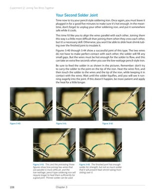 Experiment 12: Joining Two Wires Together


                                            Your Second Solder Joint
                                            Time now to try your pencil-style soldering iron. Once again, you must leave it
                                            plugged in for a good five minutes to make sure it’s hot enough. In the mean-
                                            time, don’t forget to unplug your other soldering iron, and put it somewhere
                                            safe while it cools.
                                            This time I’d like you to align the wires parallel with each other. Joining them
                                            this way is a little more difficult than joining them when they cross each other,
                                            but it’s a necessary skill. Otherwise, you won’t be able to slide heat-shrink tub-
                                            ing over the finished joint to insulate it.
                                            Figures 3-40 through 3-44 show a successful joint of this type. The two wires
                                            do not have to make perfect contact with each other; the solder will fill any
                                            small gaps. But the wires must be hot enough for the solder to flow, and this
                                            can take an extra few seconds when you use the low-wattage pencil-style iron.
                                            Be sure to feed the solder in as shown in the pictures. Remember: don’t try
                                            to carry the solder to the joint on the tip of the iron. Heat the wires first, and
                                            then touch the solder to the wires and the tip of the iron, while keeping it in
                                            contact with the wires. Wait until the solder liquifies, and you will see it run-
                                            ning eagerly into the joint. If this doesn’t happen, be more patient and apply
                                            the heat for a little longer.




Figure 3-40                                 Figure 3-41                                    Figure 3-42




                     Figure 3-43.  This and the preceding three     Figure 3-44.  The finished joint has enough
                     figures show how joining two wires that        solder for strength, but not so much solder
                     are parallel is more difficult, and the        that it will prevent heat-shrink tubing from
                     low-wattage, pencil-type soldering iron will   sliding over it.
                     require longer to heat them sufficiently for
                     a good joint. Thinner solder can be used.



108                                         Chapter 3
 