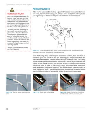 Experiment 12: Joining Two Wires Together


                                               Adding Insulation
                                               After you’ve succeeded in making a good inline solder connection between
  Heat Guns Get Hot, Too!                      two wires, it’s time for the easy part. Choose some heat-shrink tubing that is
  Notice the chromed steel tube at the         just big enough to slide over the joint with a little bit of room to spare.
  business end of your heat gun. Steel
  costs more than plastic, so the manu-
  facturer must have put it there for a
  good reason—and the reason is that
  the air flowing through it becomes so
  hot that it would melt a plastic tube.
  The metal tube stays hot enough to
  burn you for several minutes after
  you’ve used it. And, as in the case of
  soldering irons, other people (and
  pets) are vulnerable, because they
  won’t necessarily know that the heat
  gun is hot. Most of all, make sure that
  no one in your home ever makes the
  mistake of using a heat gun as a hair
  dryer (Figure 3-47).
  This tool is just a little more hazard-
  ous than it appears.
                                               Figure 3-47.  Other members of your family should understand that although a heat gun
                                               looks like a hair dryer, appearances may be deceptive.

                                               Slide the tubing along until the joint is centered under it, hold it in front of
                                               your heat gun, and switch on the gun (keeping your fingers away from the
                                               blast of superheated air). Turn the wire so that you heat both sides. The tubing
                                               should shrink tight around the joint within half a minute. If you overheat the
                                               tubing, it may shrink so much that it splits, at which point you must remove
                                               it and start over. As soon as the tubing is tight around the wire, your job is
                                               done, and there’s no point in making it any hotter. Figures 3-48 through 3-50
                                               show the desired result. I used white tubing because it shows up well in photo-
                                               graphs. Different colors of heat-shrink tubing all perform the same way.




Figure 3-48.  Slip the tubing over your wire   Figure 3-49.  Apply heat to the tubing.       Figure 3-50.  Leave the heat on the tubing
joint.                                                                                       until it shrinks to firmly cover the joint.




110                                            Chapter 3
 