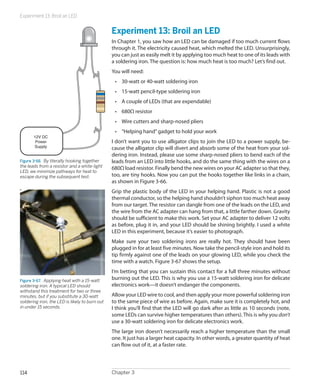 Experiment 13: Broil an LED


                                                Experiment 13: Broil an LED
                                                In Chapter 1, you saw how an LED can be damaged if too much current flows
                                                through it. The electricity caused heat, which melted the LED. Unsurprisingly,
                                                you can just as easily melt it by applying too much heat to one of its leads with
                                                a soldering iron. The question is: how much heat is too much? Let’s find out.
                                                You will need:
                                                 •	 30-watt or 40-watt soldering iron
                                                 •	 15-watt pencil-type soldering iron
                                                 •	 A couple of LEDs (that are expendable)
                                                 •	 680Ω resistor
                                                 •	 Wire cutters and sharp-nosed pliers
                                                 •	 “Helping hand” gadget to hold your work
       12V DC
        Power                                   I don’t want you to use alligator clips to join the LED to a power supply, be-
       Supply                                   cause the alligator clip will divert and absorb some of the heat from your sol-
                                                dering iron. Instead, please use some sharp-nosed pliers to bend each of the
Figure 3-66.  By literally hooking together     leads from an LED into little hooks, and do the same thing with the wires on a
the leads from a resistor and a white-light     680Ω load resistor. Finally bend the new wires on your AC adapter so that they,
LED, we minimize pathways for heat to
escape during the subsequent test.              too, are tiny hooks. Now you can put the hooks together like links in a chain,
                                                as shown in Figure 3-66.
                                                Grip the plastic body of the LED in your helping hand. Plastic is not a good
                                                thermal conductor, so the helping hand shouldn’t siphon too much heat away
                                                from our target. The resistor can dangle from one of the leads on the LED, and
                                                the wire from the AC adapter can hang from that, a little farther down. Gravity
                                                should be sufficient to make this work. Set your AC adapter to deliver 12 volts
                                                as before, plug it in, and your LED should be shining brightly. I used a white
                                                LED in this experiment, because it’s easier to photograph.
                                                Make sure your two soldering irons are really hot. They should have been
                                                plugged in for at least five minutes. Now take the pencil-style iron and hold its
                                                tip firmly against one of the leads on your glowing LED, while you check the
                                                time with a watch. Figure 3-67 shows the setup.
                                                I’m betting that you can sustain this contact for a full three minutes without
Figure 3-67.  Applying heat with a 15-watt      burning out the LED. This is why you use a 15-watt soldering iron for delicate
soldering iron. A typical LED should            electronics work—it doesn’t endanger the components.
withstand this treatment for two or three
minutes, but if you substitute a 30-watt        Allow your LED wire to cool, and then apply your more powerful soldering iron
soldering iron, the LED is likely to burn out   to the same piece of wire as before. Again, make sure it is completely hot, and
in under 15 seconds.                            I think you’ll find that the LED will go dark after as little as 10 seconds (note,
                                                some LEDs can survive higher temperatures than others). This is why you don’t
                                                use a 30-watt soldering iron for delicate electronics work.
                                                The large iron doesn’t necessarily reach a higher temperature than the small
                                                one. It just has a larger heat capacity. In other words, a greater quantity of heat
                                                can flow out of it, at a faster rate.




114                                             Chapter 3
 