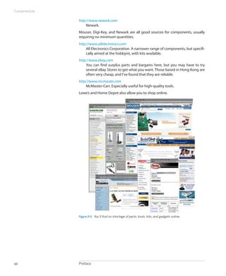 Fundamentals

               http://www.newark.com
                    Newark.
               Mouser, Digi-Key, and Newark are all good sources for components, usually
               requiring no minimum quantities.
               http://www.allelectronics.com
                    All Electronics Corporation. A narrower range of components, but specifi-
                    cally aimed at the hobbyist, with kits available.
               http://www.ebay.com
                    You can find surplus parts and bargains here, but you may have to try
                    several eBay Stores to get what you want. Those based in Hong Kong are
                    often very cheap, and I’ve found that they are reliable.
               http://www.mcmaster.com
                    McMaster-Carr. Especially useful for high-quality tools.
               Lowe’s and Home Depot also allow you to shop online.




               Figure P-2.  You’ll find no shortage of parts, tools, kits, and gadgets online.




xii            Preface
 