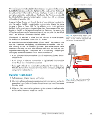 Experiment 13: Broil an LED

Throw away your burned-out LED. Substitute a new one, connected as before,
but add a full-size copper alligator clip to one of the leads up near the body of
the LED, as shown in Figure 3-68. Press the tip of your 30-watt or 40-watt sol-
dering iron against the lead just below the alligator clip. This time, you should
be able to hold the powerful soldering iron in place for a full two minutes
without burning out the LED.
Imagine the heat flowing out through the tip of your soldering iron, into the
wire that leads to the LED—except that the heat meets the alligator clip along
the way, as shown in Figure 3-69. The clip is like an empty vessel waiting to
be filled. It offers much less resistance to heat than the remainder of the wire
leading to the LED, so the heat prefers to flow into the copper clip, leaving the
LED unharmed. At the end of your experiment, if you touch the clip, you’ll find
that it’s hot, while the LED remains relatively cooler.
                                                                                    Figure 3-68.  When a copper alligator clip is
The alligator clip is known as a heat sink, and it should be made of copper,        used as a heat sink, you should be able to
                                                                                    apply a 30-watt soldering iron (below the
because copper is one of the best conductors of heat.                               clip) without damaging the LED.
Because the 15-watt soldering iron failed to harm the LED, you may conclude
that the 15-watt iron is completely safe, eliminating all need for a heat sink.
Well, this may be true. The problem is, you don’t really know whether some
semiconductors may be more heat-sensitive than LEDs. Because the con-
sequences of burning out a component are so exasperating, I suggest you
should play it safe and use a heat sink in these circumstances:
 •	 If you apply 15-watt iron extremely close to a semiconductor for 20 sec-
    onds or more.                                                                                                  Heat Sink

 •	 If you apply a 30-watt iron near resistors or capacitors for 10 seconds or                         Heat Flow
    more. (Never use it near semiconductors.)
 •	 If you apply a 30-watt iron near anything meltable for 20 seconds or more.                                     Soldering Iron
    Meltable items include insulation on wires, plastic connectors, and plastic
    components inside switches.


Rules for Heat Sinking
 1.	 Full-size copper alligator clips do work better.
                                                                                    Figure 3-69.  The heat sink intercepts the
 2.	 Clamp the alligator clip as close as possible to the component and as far      heat, sucks it up, and protects the LED
                                                                                    from damage.
     as possible from the joint. (You don’t want to suck too much heat away
     from the joint.)
 3.	 Make sure there is a metal-to-metal connection between the alligator clip
     and the wire to promote good heat transfer.




                                                Getting Somewhat More Serious                                                       115
 