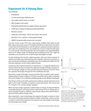 Experiment 14: A Pulsing Glow


Experiment 14: A Pulsing Glow
You will need:
 •	 Breadboard
 •	 15-watt pencil-type soldering iron
 •	 Thin solder (0.022 inches or similar)
 •	 Wire strippers and cutters
 •	 Plain perforated board (no copper etching necessary)
 •	 Small vise or clamp to hold your perforated board
 •	 Resistors, various
 •	 Capacitors, electrolytic, 100 µF and 220 µF, one of each
 •	 Red LED, 5 mm, rated for 2 volts approximately
 •	 2N6027 programmable unijunction transistor
Your first circuit using a PUT was a slow-speed oscillator that made an LED
flash about twice each second. The flashes looked very “electronic,” by which
I mean that the LED blinked on and off without a gradual transition between
each state. I’m wondering if we can modify this circuit to make the LED pulse
in a more gentle, interesting way, like the warning light on an Apple MacBook
when it’s in “sleep” mode. I’m thinking that something of this sort might be
wearable as an ornament, if it’s small enough and elegant enough.
I’m also thinking that this first soldering project will serve three purposes. It
will test and refine your skill at joining wires together, will teach you point-to-
point wiring with perfboard, and will give you some additional insight into the
way that capacitors can be used to adjust timing.
                                                                                       Brightness



Look back at the original schematic in Experiment 11, on page 82. Refresh your
memory about the way it worked. The capacitor charges through a resistor un-
til it has enough voltage to overcome the internal resistance in the PUT. Then                             Time

the capacitor discharges through the PUT and flashes the LED.                           Figure 3-73

If you drew a graph of the light coming out of the LED, it would be a thin, square-
shaped pulse, as shown in Figure 3-73. How can we fill it out to make it more like
the curve in Figure 3-74, so that the LED fades gently on and off, like a heartbeat?
One thing is obvious: the LED is going to be emitting a greater total amount of
                                                                                       Brightness




light in each cycle. Therefore, it’s going to need more power. This means that
C1, in Figure 3-75, must be a larger capacitor.
When we have a larger capacitor, it takes longer to charge. To keep the flashes                            Time
reasonably frequent, we’ll need a lower-value resistor for R1 to charge the ca-
pacitor quickly enough. In addition, reducing the values of R2 and R3 will pro-         Figure 3-74.  The original PUT oscillator
                                                                                        circuit in Experiment 11 made the LED
gram the PUT to allow a longer pulse.                                                   emit sharp, short flashes. The upper graph
                                                                                        shows what we might find if we measured
Most important, I want to discharge the capacitor through a resistor to make            light output over time. The second graph
the onset of the pulse gradual instead of sudden. Remember, when you have               shows a gentler onset to each flash, fol-
a resistor in series with a capacitor, the capacitor not only charges more slowly,      lowed by a slow fade-out. Capacitors can
but discharges more slowly.                                                             be used to create this effect.


                                                Getting Somewhat More Serious                                                  117
 