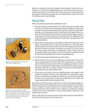 Experiment 14: A Pulsing Glow

                                              When I’m working on this kind of project, I like to place it (with the vise at-
                                              tached) on a soft piece of polyurethane foam—the kind of slab that is nor-
                                              mally used to make a chair cushion. The foam protects the components from
                                              damage when the board is upside-down, and again helps to prevent the work
                                              from sliding around unpredictably.


                                              Step by Step
                                              Here’s the specific procedure for building this circuit:
                                               1.	 Cut the small piece of perfboard out of a sheet that has no copper traces
                                                   on it. You can cut the section using your miniature hobby saw, or you may
                                                   be able to snap the board along its lines of holes, if you’re careful. Alter-
                                                   natively, use a small ready-cut piece of perfboard with copper circles on it
                                                   that are not connected to one another. You’ll ignore the copper circles in
                                                   this project. (In the next experiment, you’ll deal with the additional chal-
                                                   lenge of making connections between components and copper traces on
                                                   perforated board.)
                                               2.	 Gather all the components and carefully insert them through holes in the
                                                   board, counting the holes to make sure everything is in the right place.
                                                   Flip the board over and bend the wires from the components to anchor
                                                   them to the board and create connections as shown. If any of the wires
                                                   isn’t long enough, you’ll have to supplement it with an extra piece of
                                                   22-gauge wire from your supply. You can remove all the insulation, as we’ll
                                                   be mounting the perfboard on a piece of insulating plastic.
                                               3.	 Trim the wires approximately with your wire cutters.
                                               4.	 Make the joints with your pencil soldering iron. Note that in this circuit,
Figure 3-80.  Components mounted on a              you are just joining wires to each other. The components are so close to-
piece of perforated board.
                                                   gether that they’ll prevent each other from wiggling around too much. If
                                                   you are using board with copper pads (as I did), and some solder connects
                                                   with them, that’s OK—as long as it doesn’t creep across to the neighbor-
                                                   ing component and create a short circuit.
                                               5.	 Check each joint using a close-up magnifying glass, and wiggle it with
                                                   pointed-nosed pliers. If there isn’t enough solder for a really secure joint,
                                                   reheat it and add more. If solder has created a connection that shouldn’t
                                                   be there, use a utility knife to make two parallel cuts in the solder, and
                                                   scrape away the little section between them.
                                              Generally, I insert three or four components, trim the wires approximately, sol-
                                              der them, trim their wires finally, then pause to check the joints and the place-
                                              ment. If I solder too many components in succession, there’s a greater risk of
                                              missing a bad joint, and if I make an error in placing a component, undoing
Figure 3-81.  The assembly seen from          it will be much more problematic if I have already added a whole lot more
below. The copper circles around the holes
are not necessary for this project. Some of   components around it.
them have picked up some solder, but this
is irrelevant as long as no unintentional
                                              Figures 3-80 and 3-81 show the version of this project that I constructed, be-
short circuits are created.                   fore I trimmed the board to the minimum size.




120                                           Chapter 3
 