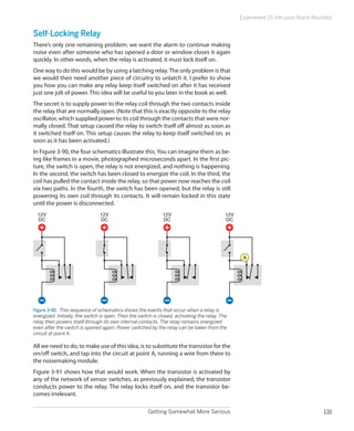 Experiment 15: Intrusion Alarm Revisited


Self-Locking Relay
There’s only one remaining problem: we want the alarm to continue making
noise even after someone who has opened a door or window closes it again
quickly. In other words, when the relay is activated, it must lock itself on.
One way to do this would be by using a latching relay. The only problem is that
we would then need another piece of circuitry to unlatch it. I prefer to show
you how you can make any relay keep itself switched on after it has received
just one jolt of power. This idea will be useful to you later in the book as well.
The secret is to supply power to the relay coil through the two contacts inside
the relay that are normally open. (Note that this is exactly opposite to the relay
oscillator, which supplied power to its coil through the contacts that were nor-
mally closed. That setup caused the relay to switch itself off almost as soon as
it switched itself on. This setup causes the relay to keep itself switched on, as
soon as it has been activated.)
In Figure 3-90, the four schematics illustrate this. You can imagine them as be-
ing like frames in a movie, photographed microseconds apart. In the first pic-
ture, the switch is open, the relay is not energized, and nothing is happening.
In the second, the switch has been closed to energize the coil. In the third, the
coil has pulled the contact inside the relay, so that power now reaches the coil
via two paths. In the fourth, the switch has been opened, but the relay is still
powering its own coil through its contacts. It will remain locked in this state
until the power is disconnected.
  12V                           12V                           12V                            12V
  DC                            DC                            DC                             DC




                                                                                                    A




Figure 3-90.  This sequence of schematics shows the events that occur when a relay is
energized. Initially, the switch is open. Then the switch is closed, activating the relay. The
relay then powers itself through its own internal contacts. The relay remains energized
even after the switch is opened again. Power switched by the relay can be taken from the
circuit at point A.

All we need to do, to make use of this idea, is to substitute the transistor for the
on/off switch, and tap into the circuit at point A, running a wire from there to
the noisemaking module.
Figure 3-91 shows how that would work. When the transistor is activated by
any of the network of sensor switches, as previously explained, the transistor
conducts power to the relay. The relay locks itself on, and the transistor be-
comes irrelevant.

                                                       Getting Somewhat More Serious                                                   131
 