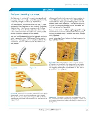 Experiment 15: Intrusion Alarm Revisited


                                                         Essentials

Perfboard soldering procedure
Carefully note the position of a component on your bread-           Allow enough solder to form a rounded bump sealing the
board, and then move it to the same relative position on the        wire and the copper, as shown in Figure 3-97. Wait for the
perfboard, poking its wires through the little holes.               solder to harden thoroughly, and then grab the wire with
                                                                    pointed-nosed pliers and wiggle it to make sure you have
Turn the perfboard upside down, make sure that it’s stable,
                                                                    a strong connection. If all is well, snip the protruding wire
and examine the hole where the wire is poking through, as
                                                                    with your cutters. See Figure 3-98.
shown in Figure 3-96. A copper trace surrounds this hole
and links it with others. Your task is to melt solder so that       Because solder joints are difficult to photograph, I’m using
it sticks to the copper and also to the wire, forming a solid,      drawings to show the wire before and after making a rea-
reliable connection between the two of them.                        sonably good joint, which is shown in pure white, outlined
                                                                    with a black line.
Take your pencil-style soldering iron in one hand and some
solder in your other hand. Hold the tip of the iron against         Actual soldered perfboard is shown in the photographs in
the wire and the copper, and feed some thin solder to their         Figures 3-99 and 3-100.
intersection. After two to four seconds, the solder should
start flowing.




                                                                    Figure 3-99.  This photograph was taken during the process
                                                                    of transferring components from breadboard to perforated
                                                                    board. Two or three components at a time are inserted from
Figure 3-96                       Figure 3-97                       the other side of the board, and their leads are bent over to
                                                                    prevent them from falling out.




Figure 3-98.  To establish a connection between a section of wire
and a copper trace on perforated board, the wire is pushed
through the hole, and solder (shown in pure white for illustra-     Figure 3-100.  After soldering, the leads are snipped short and
tive purposes) completes the connection. The wire can then be       the joints are inspected under a magnifying glass. Another two
snipped short.                                                      or three components can now be inserted, and the process can
                                                                    be repeated.




                                                  Getting Somewhat More Serious                                                     137
 