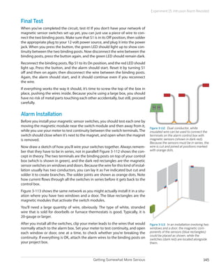 Experiment 15: Intrusion Alarm Revisited


Final Test
When you’ve completed the circuit, test it! If you don’t have your network of
magnetic sensor switches set up yet, you can just use a piece of wire to con-
nect the two binding posts. Make sure that S1 is in its Off position, then solder
the appropriate plug to your 12-volt power source, and plug it into the power
jack. When you press the button, the green LED should light up to show con-
tinuity between the two binding posts. Now disconnect the wire between the
binding posts, press the button again, and the green LED should remain dark.
Reconnect the binding posts, flip S1 to its On position, and the red LED should
light up. Press the button, and the alarm should start. Reset it by turning S1
off and then on again; then disconnect the wire between the binding posts.
Again, the alarm should start, and it should continue even if you reconnect
the wire.
If everything works the way it should, it’s time to screw the top of the box in
place, pushing the wires inside. Because you’re using a large box, you should
have no risk of metal parts touching each other accidentally, but still, proceed
carefully.


Alarm Installation
Before you install your magnetic sensor switches, you should test each one by
moving the magnetic module near the switch module and then away from it,
                                                                                    Figure 3-112.  Dual-conductor, white
while you use your meter to test continuity between the switch terminals. The       insulated wire can be used to connect the
switch should close when it’s next to the magnet, and open when the magnet          terminals on the alarm control box with
is removed.                                                                         magnetic sensors (shown in dark red).
                                                                                    Because the sensors must be in series, the
Now draw a sketch of how you’ll wire your switches together. Always remem-          wire is cut and joined at positions marked
ber that they have to be in series, not in parallel! Figure 3-112 shows the con-    with orange dots.
cept in theory. The two terminals are the binding posts on top of your control
box (which is shown in green), and the dark red rectangles are the magnetic
sensor switches on windows and doors. Because the wire for this kind of instal-
lation usually has two conductors, you can lay it as I’ve indicated but cut and
solder it to create branches. The solder joints are shown as orange dots. Note
how current flows through all the switches in series before it gets back to the
control box.
Figure 3-113 shows the same network as you might actually install it in a situ-
ation where you have two windows and a door. The blue rectangles are the
magnetic modules that activate the switch modules.
You’ll need a large quantity of wire, obviously. The type of white, stranded
wire that is sold for doorbells or furnace thermostats is good. Typically, it is
20-gauge or larger.
After you install all the switches, clip your meter leads to the wires that would   Figure 3-113.  In an installation involving two
normally attach to the alarm box. Set your meter to test continuity, and open       windows and a door, the magnetic com-
each window or door, one at a time, to check whether you’re breaking the            ponents of the sensors (blue rectangles)
                                                                                    could be placed as shown, while the
continuity. If everything is OK, attach the alarm wires to the binding posts on     switches (dark red) are located alongside
your project box.                                                                   them.




                                               Getting Somewhat More Serious                                                  145
 