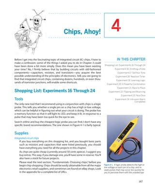 Chips, Ahoy!                                  4
Before I get into the fascinating topic of integrated circuit (IC) chips, I have to                 In this chapter
make a confession: some of the things I asked you to do in Chapter 3 could
have been done a bit more simply. Does this mean you have been wasting                Shopping List: Experiments 16 Through 24
your time? No, I firmly believe that by building circuits with old-fashioned                      Experiment 16: Emitting a Pulse
components—capacitors, resistors, and transistors—you acquire the best                               Experiment 17: Set Your Tone
possible understanding of the principles of electronics. Still, you are going to                   Experiment 18: Reaction Timer
find that integrated circuit chips, containing dozens, hundreds, or even thou-                     Experiment 19: Learning Logic
sands of transistor junctions, will enable some shortcuts.
                                                                                         Experiment 20: A Powerful Combination
                                                                                                     Experiment 21: Race to Place
Shopping List: Experiments 16 Through 24                                                   Experiment 22: Flipping and Bouncing
                                                                                                         Experiment 23: Nice Dice
Tools                                                                                             Experiment 24: Intrusion Alarm
                                                                                                                      Completed
The only new tool that I recommend using in conjunction with chips is a logic
probe. This tells you whether a single pin on a chip has a high or low voltage,
which can be helpful in figuring out what your circuit is doing. The probe has
a memory function so that it will light its LED, and keep it lit, in response to a
pulse that may have been too quick for the eye to see.
Search online and buy the cheapest logic probe you can find. I don’t have any
specific brand recommendations. The one shown in Figure 4-1 is fairly typical.


Supplies
Integrated circuit chips
     If you buy everything on this shopping list, and you bought basic parts
     such as resistors and capacitors that were listed previously, you should
     have everything you need for all the projects in this chapter.
     As chips are quite cheap (currently around 50 cents apiece), I suggest you
     buy extras. This way, if you damage one, you’ll have some in reserve. You’ll
     also have a stock for future projects.
     Please read the next section, “Fundamentals: Choosing chips,” before you
     begin chip-shopping. Chips should be easily obtainable from all the major        Figure 4-1.  A logic probe detects the high or
                                                                                      low voltage on each pin of a chip, and re-
     electronics retail suppliers, and sometimes are found on eBay shops. Look        veals pulses that may occur too quickly for
     in the appendix for a complete list of URLs.                                     you to perceive them with the unaided eye.



                                                                                                                             147
 
