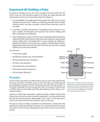 Experiment 16: Emitting a Pulse


Experiment 16: Emitting a Pulse
I’m going to introduce you to the most successful chip ever made: the 555
timer. As you can find numerous guides to it online, you might question the
need to discuss it here, but I have three reasons for doing so:
 1.	 It’s unavoidable. You simply have to know about this chip. Some sources
     estimate that more than 1 billion are still being manufactured annually.
     It will be used in one way or another in most of the remaining circuits in
     this book.
 2.	 It provides a perfect introduction to integrated circuits, because it’s ro-
     bust, versatile, and illustrates two functions that we’ll be dealing with
     later: comparators and a flip-flop.
 3.	 After reading all the guides to the 555 that I could find, beginning with the
     original Fairchild Semiconductor data sheet and making my way through
     various hobby texts, I concluded that its inner workings are seldom ex-
     plained very clearly. I want to give you a graphic understanding of what’s
     happening inside it, because if you don’t have this, you won’t be in a good
     position to use the chip creatively.
                                                                                                        Notch
You will need:                                                                            Dimple
 •	 9-volt power supply.
 •	 Breadboard, jumper wires, and multimeter.                                Negative
                                                                             (ground)         1                  8        Positive
 •	 5K linear potentiometer. Quantity: 1.
                                                                               Trigger        2                  7        Discharge
 •	 555 timer chip. Quantity: 1.                                                                    555
 •	 Assorted resistors and capacitors.                                                             Timer
                                                                               Output         3                  6        Threshold
 •	 SPST tactile switches. Quantity: 2.
 •	 LED (any type). Quantity: 1.                                                Reset         4                  5        Control


Procedure
                                                                                                      Pins
The 555 chip is very robust, but still, in theory, you can zap it with a jolt of static
electricity and kill it. Therefore, to be on the safe side, you should ground             Figure 4-13.  The 555 timer chip, seen from
yourself before handling it. See the “Grounding yourself” warning on page 172             above. Pins on chips are always numbered
                                                                                          counterclockwise, from the top-left corner,
for details. Although this warning primarily refers to the type of chips known            with a notch in the body of the chip upper-
as CMOS, which are especially vulnerable, grounding yourself is always a sen-             most, or a circular indentation at top-left,
sible precaution.                                                                         to remind you which end is up.

Look for a small circular indentation, called the dimple, molded into the body
of the chip, and turn the chip so that the indentation is at the top-left corner
with the pins pointing down. Alternatively, if your chip is of the type with a
notch at one end, turn the chip so that the notch is at the top.
The pins on chips are always numbered counterclockwise, starting from the
top-left pin (next to the dimple). See Figure 4-13, which also shows the names
of the pins on the 555 timer, although you don’t need to know most of them
just yet.


                                                                         Chips, Ahoy!                                             153
 
