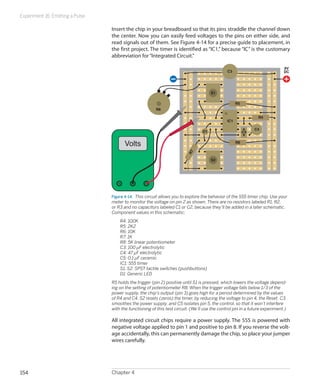 Experiment 16: Emitting a Pulse

                                  Insert the chip in your breadboard so that its pins straddle the channel down
                                  the center. Now you can easily feed voltages to the pins on either side, and
                                  read signals out of them. See Figure 4-14 for a precise guide to placement, in
                                  the first project. The timer is identified as “IC1,” because “IC” is the customary
                                  abbreviation for “Integrated Circuit.”

                                                                                                                              9V
                                                                                                C3                            DC




                                                                                       S1

                                                                                                      R5
                                                         R8

                                                                                                                 R4
                                                                                                IC1

                                                                                                                C4
                                                                                  D1                       C5


                                        Volts                                                         R6




                                                                          R7
                                                                                       S2




                                  Figure 4-14.  This circuit allows you to explore the behavior of the 555 timer chip. Use your
                                  meter to monitor the voltage on pin 2 as shown. There are no resistors labeled R1, R2,
                                  or R3 and no capacitors labeled C1 or C2, because they’ll be added in a later schematic.
                                  Component values in this schematic:
                                  	   R4: 100K
                                  	   R5: 2K2
                                  	   R6: 10K
                                  	   R7: 1K
                                  	   R8: 5K linear potentiometer
                                  	   C3: 100 µF electrolytic
                                  	   C4: 47 µF electrolytic
                                  	   C5: 0.1 µF ceramic
                                  	   IC1: 555 timer
                                  	   S1, S2: SPST tactile switches (pushbuttons)
                                  	   D1: Generic LED
                                  R5 holds the trigger (pin 2) positive until S1 is pressed, which lowers the voltage depend-
                                  ing on the setting of potentiometer R8. When the trigger voltage falls below 1/3 of the
                                  power supply, the chip’s output (pin 3) goes high for a period determined by the values
                                  of R4 and C4. S2 resets (zeros) the timer, by reducing the voltage to pin 4, the Reset. C3
                                  smoothes the power supply, and C5 isolates pin 5, the control, so that it won’t interfere
                                  with the functioning of this test circuit. (We’ll use the control pin in a future experiment.)

                                  All integrated circuit chips require a power supply. The 555 is powered with
                                  negative voltage applied to pin 1 and positive to pin 8. If you reverse the volt-
                                  age accidentally, this can permanently damage the chip, so place your jumper
                                  wires carefully.




154                               Chapter 4
 