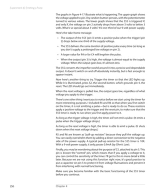 Experiment 16: Emitting a Pulse

                                  The graphs in Figure 4-17 illustrate what is happening. The upper graph shows
                                  the voltage applied to pin 2 by random button-presses, with the potentiometer
                                  turned to various values. The lower graph shows that the 555 is triggered if,
                                  and only if, the voltage on pin 2 actively drops from above 3 volts to below 3
                                  volts. What’s so special about 3 volts? It’s one-third of our 9-volt power supply.
                                  Here’s the take-home message:
                                   •	 The output of the 555 (pin 3) emits a positive pulse when the trigger (pin
                                      2) drops below one-third of the supply voltage.
                                   •	 The 555 delivers the same duration of positive pulse every time (so long as
                                      you don’t supply a prolonged low voltage on pin 2).
                                   •	 A larger value for R4 or for C4 will lengthen the pulse.
                                   •	 When the output (pin 3) is high, the voltage is almost equal to the supply
                                      voltage. When the output goes low, it’s almost zero.
                                  The 555 converts the imperfect world around it into a precise and dependable
                                  output. It doesn’t switch on and off absolutely instantly, but is fast enough to
                                  appear instant.
                                  Now here’s another thing to try. Trigger the timer so that the LED lights up.
                                  While it is illuminated, press S2, the second button, which grounds pin 4, the
                                  reset. The LED should go out immediately.
                                  When the reset voltage is pulled low, the output goes low, regardless of what
                                  voltage you apply to the trigger.
                                  There’s one other thing I want you to notice before we start using the timer for
                                  more interesting purposes. I included R5 and R6 so that when you first switch
                                  on the timer, it is not emitting a pulse—but is ready to do so. These resistors
                                  apply a positive voltage to the trigger and the reset pin, to make sure that the
                                  555 timer is ready to run when you first apply power to it.
                                  As long as the trigger voltage is high, the timer will not emit a pulse. (It emits a
                                  pulse when the trigger voltage drops.)
                                  As long as the reset voltage is high, the timer is able to emit a pulse. (It shuts
                                  down when the reset voltage drops.)
                                  R5 and R6 are known as “pull-up resistors” because they pull the voltage up.
                                  You can easily overwhelm them by adding a direct connection to the negative
                                  side of the power supply. A typical pull-up resistor for the 555 timer is 10K.
                                  With a 9-volt power supply, it only passes 0.9mA (by Ohm’s Law).
                                  Finally, you may be wondering about the purpose of C5, attached to pin 5. This
                                  pin is known the “control” pin, which means that if you apply a voltage to it,
                                  you can control the sensitivity of the timer. I’ll get to this in more detail a little
                                  later. Because we are not using this function right now, it’s good practice to
                                  put a capacitor on pin 5 to protect it from voltage fluctuations and prevent it
                                  from interfering with normal functioning.
                                  Make sure you become familiar with the basic functioning of the 555 timer
                                  before you continue.



156                               Chapter 4
 