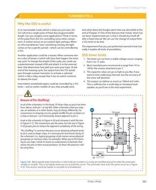 Experiment 16: Emitting a Pulse


                                                        Fundamentals

Why the 555 is useful
In its monostable mode (which is what you just saw), the               And what about the burglar alarm that was described at the
555 will emit a single pulse of fixed (but programmable)               end of Chapter 3? One of the features that I listed, which has
length. Can you imagine some applications? Think in terms              not been implemented yet, is that it should shut itself off
of the pulse from the 555 controlling some other compo-                after a fixed interval. We can use the change of output from
nent. A motion sensor on an outdoor light, perhaps. When               a 555 timer to do that.
an infra-red detector “sees” something moving, the light
                                                                       The experiment that you just performed seemed trivial, but
comes on for a specific period—which can be controlled by
                                                                       really it implies all kinds of possibilities.
a 555.
Another application could be a toaster. When someone low-              555 timer limits
ers a slice of bread, a switch will close that triggers the toast-       1.	 The timer can run from a stable voltage source ranging
ing cycle. To change the length of the cycle, you could use                  from 5 to 15 volts.
a potentiometer instead of R4 and attach it to the external              2.	 Most manufacturers recommend a range from 1K to
lever that determines how dark you want your toast. At the                   1M for the resistor attached to pin 7.
end of the toasting cycle, the output from the 555 would
                                                                         3.	 The capacitor value can go as high as you like, if you
pass through a power transistor, to activate a solenoid
                                                                             want to time really long intervals, but the accuracy of
(which is like a relay, except that it has no switch contacts)
                                                                             the timer will diminish.
to release the toast.
                                                                         4.	 The output can deliver as much as 100mA at 9 volts.
Intermittent windshield wipers could be controlled by a 555                  This is sufficient for a small relay or miniature loud-
timer—and on earlier models of cars, they actually were.                     speaker, as you’ll see in the next experiment.




  Beware of Pin-Shuffling!
  In all of the schematics in this book, I’ll show chips as you’d see them                                                              9V
                                                                                                                                        DC
  from above, with pin 1 at top left. Other schematics that you may
  see, on websites or in other books, may do things differently. For
  convenience in drawing circuits, people shuffle the pin numbers on                                     C2
  a chip so that pin 1 isn’t necessarily shown adjacent to pin 2.
                                                                                         R8             S1
  Look at the schematic in Figure 4-20 and compare it with the one
  in Figure 4-15. The connections are the same, but the one in Figure
  4-20 groups pins to reduce the apparent complexity of the wiring.                                                                R4
                                                                                                                      R5
  “Pin shuffling” is common because circuit-drawing software tends                                D1
                                                                                        R7
  to do it, and on larger chips, it is necessary for functional clarity of                                        2        8
                                                                                                              3                7
  the schematic (i.e., logical groupings of pin names versus physical
  groupings on memory chips, for example). When you’re first learn-                                               IC1                        R6
  ing to use chips, I think it’s easier to understand a schematic that                                        1                6
                                                                                                                  5    4
  shows the pins in their actual positions. So that’s the practice I will
                                                                                                   C3
  be using here.
                                                                                                                                   C1


                                                                                   S2

   Figure 4-20.  Many people draw schematics in which the pin numbers on a chip are shuffled around to make the schematic
   smaller or simpler. This is not helpful when you try to build the circuit. The schematic here is for the same circuit as in Figure
   4-15. This version would be harder to recreate on a breadboard.




                                                                             Chips, Ahoy!                                                         161
 