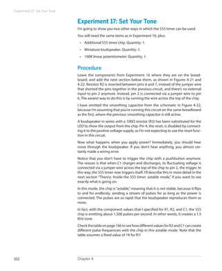 Experiment 17: Set Your Tone


                               Experiment 17: Set Your Tone
                               I’m going to show you two other ways in which the 555 timer can be used.
                               You will need the same items as in Experiment 16, plus:
                                •	 Additional 555 timer chip. Quantity: 1.
                                •	 Miniature loudspeaker. Quantity: 1.
                                •	 100K linear potentiometer. Quantity: 1.


                               Procedure
                               Leave the components from Experiment 16 where they are on the bread-
                               board, and add the next section below them, as shown in Figures 4-21 and
                               4-22. Resistor R2 is inserted between pins 6 and 7, instead of the jumper wire
                               that shorted the pins together in the previous circuit, and there’s no external
                               input to pin 2 anymore. Instead, pin 2 is connected via a jumper wire to pin
                               6. The easiest way to do this is by running the wire across the top of the chip.
                               I have omitted the smoothing capacitor from the schematic in Figure 4-22,
                               because I’m assuming that you’re running this circuit on the same breadboard
                               as the first, where the previous smoothing capacitor is still active.
                               A loudspeaker in series with a 100Ω resistor (R3) has been substituted for the
                               LED to show the output from the chip. Pin 4, the reset, is disabled by connect-
                               ing it to the positive voltage supply, as I’m not expecting to use the reset func-
                               tion in this circuit.
                               Now what happens when you apply power? Immediately, you should hear
                               noise through the loudspeaker. If you don’t hear anything, you almost cer-
                               tainly made a wiring error.
                               Notice that you don’t have to trigger the chip with a pushbutton anymore.
                               The reason is that when C1 charges and discharges, its fluctuating voltage is
                               connected via a jumper wire across the top of the chip to pin 2, the trigger. In
                               this way, the 555 timer now triggers itself. I’ll describe this in more detail in the
                               next section “Theory: Inside the 555 timer: astable mode,” if you want to see
                               exactly what is going on.
                               In this mode, the chip is “astable,” meaning that it is not stable, because it flips
                               to and fro endlessly, sending a stream of pulses for as long as the power is
                               connected. The pulses are so rapid that the loudspeaker reproduces them as
                               noise.
                               In fact, with the component values that I specified for R1, R2, and C1, the 555
                               chip is emitting about 1,500 pulses per second. In other words, it creates a 1.5
                               KHz tone.
                               Check the table on page 166 to see how different values for R2 and C1 can create
                               different pulse frequencies with the chip in this astable mode. Note that the
                               table assumes a fixed value of 1K for R1!




162                            Chapter 4
 