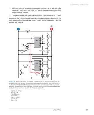 Experiment 17: Set Your Tone

    •	 Halve the value of R5 while doubling the value of C4, so that the cycle
       time of IC1 stays about the same, but the On time becomes significantly
       longer than the Off time.
    •	 Change the supply voltage in the circuit from 9 volts to 6 volts or 12 volts.
Remember, you can’t damage a 555 timer by making changes of this kind. Just
make sure that the negative side of your power supply goes to pin 1 and the
positive side to pin 8.
                                                                        9V
                                                                        DC

                                 C3



                                                                    R4
                                           1         8
                                            2 IC1 7
                                            3        6
                                                                    R5
                                            4        5

                                      D1
                                                     C5            C4
                           R6




                                                                    R1
                                           1         8
                                            2 IC2 7
                                            3        6
                                                                    R2
                                            4        5

                            R3
                                                R7        C2       C1




Figure 4-30.  When both timers are astable, but IC1 runs much more slowly than IC2, the
output from IC1 can be used to modulate the tone generated by IC2. Note that as this is
a substantial modification to the previous schematics, several components have been
relabeled. To avoid errors, you may need to remove the old circuit from your breadboard
and build this version from scratch. Try these values initially:

	     R1, R4, R6, R7: 1K
	     R2, R5: 10K
	     R3: 100 ohms
	     C1: 0.047 µF
	     C2, C3: 100 µF
	     C4: 68 µF
	     C5: 0.1 µF




                                                                             Chips, Ahoy!                           169
 