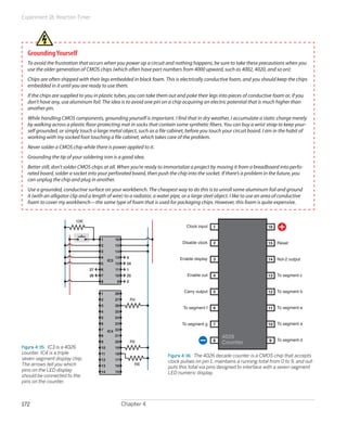 Experiment 18: Reaction Timer




  Grounding Yourself
  To avoid the frustration that occurs when you power up a circuit and nothing happens, be sure to take these precautions when you
  use the older generation of CMOS chips (which often have part numbers from 4000 upward, such as 4002, 4020, and so on):
  Chips are often shipped with their legs embedded in black foam. This is electrically conductive foam, and you should keep the chips
  embedded in it until you are ready to use them.
  If the chips are supplied to you in plastic tubes, you can take them out and poke their legs into pieces of conductive foam or, if you
  don’t have any, use aluminum foil. The idea is to avoid one pin on a chip acquiring an electric potential that is much higher than
  another pin.
  While handling CMOS components, grounding yourself is important. I find that in dry weather, I accumulate a static charge merely
  by walking across a plastic floor-protecting mat in socks that contain some synthetic fibers. You can buy a wrist strap to keep your-
  self grounded, or simply touch a large metal object, such as a file cabinet, before you touch your circuit board. I am in the habit of
  working with my socked foot touching a file cabinet, which takes care of the problem.
  Never solder a CMOS chip while there is power applied to it.
  Grounding the tip of your soldering iron is a good idea.
  Better still, don’t solder CMOS chips at all. When you’re ready to immortalize a project by moving it from a breadboard into perfo-
  rated board, solder a socket into your perforated board, then push the chip into the socket. If there’s a problem in the future, you
  can unplug the chip and plug in another.
  Use a grounded, conductive surface on your workbench. The cheapest way to do this is to unroll some aluminum foil and ground
  it (with an alligator clip and a length of wire) to a radiator, a water pipe, or a large steel object. I like to use an area of conductive
  foam to cover my workbench—the same type of foam that is used for packaging chips. However, this foam is quite expensive.


                          10K
                                                                                 Clock input   1                          16

                                      1          16
                                                                               Disable clock   2                          15   Reset
                                      2          15
                                      3          14
                                      4          13     4                     Enable display   3                               Not-2 output
                                           IC3                                                                            14
                                      5          12     24
                                 27   6          11     1
                                 28   7          10     25                        Enable out   4                          13   To segment c
                                      8           9     2


                                      1          28
                                                                                Carry output   5                          12   To segment b
                                      2          27         R4
                                      3          26
                                                                                To segment f   6                          11   To segment e
                                      4          25
                                      5          24
                                      6          23                            To segment g    7                          10   To segment a
                                      7    IC4 22
                                      8        21                                                  4026
                                                                                               8                           9   To segment d
                                      9          20         R5                                     Counter
Figure 4-35.  IC3 is a 4026           10         19
counter. IC4 is a triple              11         18
                                                                        Figure 4-36.  The 4026 decade counter is a CMOS chip that accepts
seven-segment display chip.           12         17                     clock pulses on pin 1, maintains a running total from 0 to 9, and out-
The arrows tell you which             13         16          R6
                                                                        puts this total via pins designed to interface with a seven-segment
pins on the LED display               14         15                     LED numeric display.
should be connected to the
pins on the counter.



172                                                   Chapter 4
 