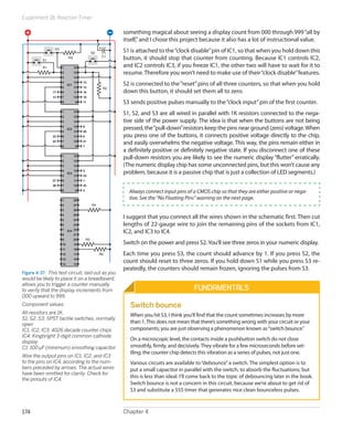 Experiment 18: Reaction Timer

                                                         something magical about seeing a display count from 000 through 999 “all by
                                                         itself,” and I chose this project because it also has a lot of instructional value.
                S3
                                              S2         S1 is attached to the “clock disable” pin of IC1, so that when you hold down this
                                                    C1
          S1
                          R3                             button, it should stop that counter from counting. Because IC1 controls IC2,
          R1         1          16
                                                         and IC2 controls IC3, if you freeze IC1, the other two will have to wait for it to
                     2          15                       resume. Therefore you won’t need to make use of their “clock disable” features.
                     3          14
                     4
                     5
                          IC1
                                13
                                12
                                     13
                                     15
                                                         S2 is connected to the “reset” pins of all three counters, so that when you hold
                                                    R2
               17    6          11   10                  down this button, it should set them all to zero.
               12    7          10   16
                     8           9   11                  S3 sends positive pulses manually to the “clock input” pin of the first counter.
                     1
                     2
                                16
                                15
                                                         S1, S2, and S3 are all wired in parallel with 1K resistors connected to the nega-
                     3          14                       tive side of the power supply. The idea is that when the buttons are not being
                     4
                     5
                          IC2
                                13
                                12
                                     8
                                     20
                                                         pressed, the “pull-down” resistors keep the pins near ground (zero) voltage. When
               23    6          11   6                   you press one of the buttons, it connects positive voltage directly to the chip,
               22    7
                     8
                                10
                                 9
                                     21
                                     7
                                                         and easily overwhelms the negative voltage. This way, the pins remain either in
                                                         a definitely positive or definitely negative state. If you disconnect one of these
                     1
                     2
                                16
                                15
                                                         pull-down resistors you are likely to see the numeric display “flutter” erratically.
                     3          14                       (The numeric display chip has some unconnected pins, but this won’t cause any
                     4
                     5
                          IC3
                                13
                                12
                                     4
                                     24
                                                         problem, because it is a passive chip that is just a collection of LED segments.)
               27    6          11   1
               28    7          10   25
                     8           9   2
                                                           Always connect input pins of a CMOS chip so that they are either positive or nega-
                     1          28
                                                           tive. See the “No Floating Pins” warning on the next page.
                     2          27            R4
                     3          26
                     4          25
                     5          24
                                                         I suggest that you connect all the wires shown in the schematic first. Then cut
                     6          23                       lengths of 22-gauge wire to join the remaining pins of the sockets from IC1,
                     7    IC4 22
                     8        21
                                                         IC2, and IC3 to IC4.
                     9          20       R5
                     10         19                       Switch on the power and press S2. You’ll see three zeros in your numeric display.
                     11         18
                     12         17                 R6    Each time you press S3, the count should advance by 1. If you press S2, the
                     13         16
                     14         15
                                                         count should reset to three zeros. If you hold down S1 while you press S3 re-
                                                         peatedly, the counters should remain frozen, ignoring the pulses from S3.
Figure 4-37.  This test circuit, laid out as you
would be likely to place it on a breadboard,
allows you to trigger a counter manually
to verify that the display increments from                                                Fundamentals
000 upward to 999.
Component values:                                           Switch bounce
A
 ll resistors are 1K.                                      When you hit S3, I think you’ll find that the count sometimes increases by more
S1, S2, S3: SPST tactile switches, normally
open
                                                            than 1. This does not mean that there’s something wrong with your circuit or your
IC1, IC2, IC3: 4026 decade counter chips                    components; you are just observing a phenomenon known as “switch bounce.”
IC4: Kingbright 3-digit common-cathode
                                                            On a microscopic level, the contacts inside a pushbutton switch do not close
display
C1: 100 µF (minimum) smoothing capacitor                    smoothly, firmly, and decisively. They vibrate for a few microseconds before set-
                                                            tling; the counter chip detects this vibration as a series of pulses, not just one.
Wire the output pins on IC1, IC2, and IC3
to the pins on IC4, according to the num-                   Various circuits are available to “debounce” a switch. The simplest option is to
bers preceded by arrows. The actual wires                   put a small capacitor in parallel with the switch, to absorb the fluctuations; but
have been omitted for clarity. Check for
the pinouts of IC4.
                                                            this is less than ideal. I’ll come back to the topic of debouncing later in the book.
                                                            Switch bounce is not a concern in this circuit, because we’re about to get rid of
                                                            S3 and substitute a 555 timer that generates nice clean bounceless pulses.



174                                                      Chapter 4
 