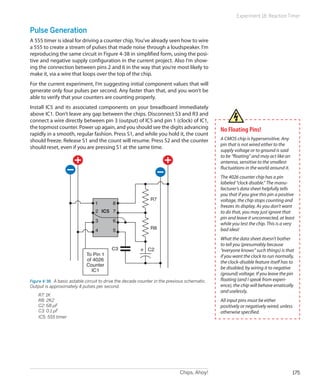 Experiment 18: Reaction Timer


Pulse Generation
A 555 timer is ideal for driving a counter chip. You’ve already seen how to wire
a 555 to create a stream of pulses that made noise through a loudspeaker. I’m
reproducing the same circuit in Figure 4-38 in simplified form, using the posi-
tive and negative supply configuration in the current project. Also I’m show-
ing the connection between pins 2 and 6 in the way that you’re most likely to
make it, via a wire that loops over the top of the chip.
For the current experiment, I’m suggesting initial component values that will
generate only four pulses per second. Any faster than that, and you won’t be
able to verify that your counters are counting properly.
Install IC5 and its associated components on your breadboard immediately
above IC1. Don’t leave any gap between the chips. Disconnect S3 and R3 and
connect a wire directly between pin 3 (output) of IC5 and pin 1 (clock) of IC1,
the topmost counter. Power up again, and you should see the digits advancing                   No Floating Pins!
rapidly in a smooth, regular fashion. Press S1, and while you hold it, the count
should freeze. Release S1 and the count will resume. Press S2 and the counter                  A CMOS chip is hypersensitive. Any
                                                                                               pin that is not wired either to the
should reset, even if you are pressing S1 at the same time.
                                                                                               supply voltage or to ground is said
                                                                                               to be “floating” and may act like an
                                                                                               antenna, sensitive to the smallest
                                                                                               fluctuations in the world around it.
                                                                                               The 4026 counter chip has a pin
                                                                                               labeled “clock disable.” The manu-
                                                                                               facturer’s data sheet helpfully tells
                                                                                               you that if you give this pin a positive
                                                              R7                               voltage, the chip stops counting and
                                  1        8
                                                                                               freezes its display. As you don’t want
                                  2 IC5 7                                                      to do that, you may just ignore that
                                                                                               pin and leave it unconnected, at least
                                  3        6
                                                                                               while you test the chip. This is a very
                                                              R8                               bad idea!
                                  4        5
                                                                                               What the data sheet doesn’t bother
                                                                                               to tell you (presumably because
                                          C3                 C2                                “everyone knows” such things) is that
                             To Pin 1                                                          if you want the clock to run normally,
                             of 4026                                                           the clock-disable feature itself has to
                             Counter
                               IC1
                                                                                               be disabled, by wiring it to negative
                                                                                               (ground) voltage. If you leave the pin
Figure 4-38.  A basic astable circuit to drive the decade counter in the previous schematic.   floating (and I speak from experi-
Output is approximately 4 pulses per second.                                                   ence), the chip will behave erratically
                                                                                               and uselessly.
	   R7: 1K
	   R8: 2K2                                                                                    All input pins must be either
	   C2: 68 µF                                                                                  positively or negatively wired, unless
	   C3: 0.1 µF                                                                                 otherwise specified.
	   IC5: 555 timer




                                                                              Chips, Ahoy!                                            175
 
