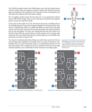 Experiment 19: Learning Logic

The 74HC00 actually contains four NAND gates, each with two logical inputs
and one output. They are arrayed as shown in Figure 4-49. Because only one
gate was needed for the simple test, the input pins of the unused gates were
shorted to the negative side of the power supply.
Pin 14 supplies positive power for the chip; pin 7 is its ground pin. Almost
all the 7400 family of logic chips use the same pins for positive and negative
power, so you can swap them easily.
In fact, let’s do that right now. First, disconnect the power. Carefully pull out
the 74HC00 and put it away with its legs embedded in conductive foam. Sub-
stitute a 74HC08 chip, which is an AND chip. Make sure you have it the right
way up, with its notch at the top. Reconnect the power and use the pushbut-
tons as you did before. This time, you should find that the LED comes on if
the first input AND the second input are both positive, but it remains dark
otherwise. Thus, the AND chip functions exactly opposite to the NAND chip.
Its pinouts are shown in Figure 4-50.
You may be wondering why these things are useful. Soon you’ll see that we               Figure 4-48.  The structure and function of
can put logic gates together to do things such as create an electronic com-             the NAND gate is easier to visualize with
                                                                                        this simplified schematic that omits the
bination lock, or a pair of electronic dice, or a computerized version of a TV          power supply for the chip and doesn’t
quiz show where users compete to answer a question. And if you were really              attempt to place the wires to fit a bread-
insanely ambitious, you could build an entire computer out of logic gates.              board layout.



             1                                 14                            1                                 14



             2                                 13                            2                                 13



             3                                 12                            3                                 12



             4                                 11                            4                                 11



             5                                 10                            5                                 10



             6                                 9                             6                                 9
                  7400                                                            7408
                  Quad                                                            Quad
             7    2-Input                      8                             7    2-Input                      8
                  NAND gate                                                       AND gate
Figure 4-49.  The pinouts of the logic gates in a 74HC00chip.   Figure 4-50.  The pinouts of the logic gates in a 74HC08chip.




                                                                      Chips, Ahoy!                                              183
 