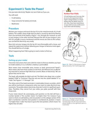 Experiment 1: Taste the Power!


Experiment 1: Taste the Power!
Can you taste electricity? Maybe not, but it feels as if you can.
                                                                                       No More Than 9 Volts
You will need:
                                                                                       A 9-volt battery won’t hurt you. But
 •	 9-volt battery                                                                     do not try this experiment with a
                                                                                       higher-voltage battery or a larger
 •	 Snap connector for battery terminals                                               battery that can deliver more cur-
 •	 Multimeter                                                                         rent. Also, if you have metal braces
                                                                                       on your teeth, be very careful not to
                                                                                       touch them with the battery.
Procedure
Moisten your tongue and touch the tip of it to the metal terminals of a 9-volt
battery. The sudden sharp tingle that you feel is caused by electricity flowing
from one terminal of the battery (Figure 1-16), through the moisture on and
in your tongue, to the other terminal. Because the skin of your tongue is very
thin (it’s actually a mucus membrane) and the nerves are close to the surface,
you can feel the electricity very easily.
Now stick out your tongue, dry the tip of it very thoroughly with a tissue, and
repeat the experiment without allowing your tongue to become moist again.
You should feel less of a tingle.
What’s happening here? We’re going to need a meter to find out.


Tools
Setting up your meter
Check the instructions that came with the meter to find out whether you have
to install a battery in it, or whether a battery is preinstalled.                   Figure 1-16.  Step 1 in the process of learn-
                                                                                    ing by discovery: the 9-volt tongue test.
Most meters have removable wires, known as leads (pronounced “leeds”).
Most meters also have three sockets on the front, the leftmost one usually be-
ing reserved to measure high electrical currents (flows of electricity). We can
ignore that one for now.
The leads will probably be black and red. The black wire plugs into a socket
labeled “COM” or “Common.” Plug the red one into the socket labeled “V” or
“volts.” See Figures 1-17 through 1-20.
The other ends of the leads terminate in metal spikes known as probes, which
you will be touching to components when you want to make electrical mea-
surements. The probes detect electricity; they don’t emit it in significant quan-
tities. Therefore, they cannot hurt you unless you poke yourself with their
sharp ends.
If your meter doesn’t do autoranging, each position on the dial will have a
number beside it. This number means “no higher than.” For instance if you
want to check a 6-volt battery, and one position on the voltage section of the      Figure 1-17.  The black lead plugs into
dial is numbered 2 and the next position is numbered 20, position 2 means           the Common (COM) socket, and the
“no higher than 2 volts.” You have to go to the next position, which means “no      red lead plugs into the red socket that’s
higher than 20 volts.”                                                              almost always on the righthand side of a
                                                                                    multimeter.


                                                         Experiencing Electricity                                                   5
 