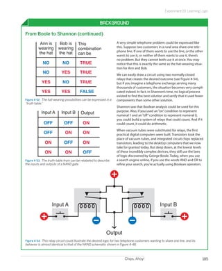 Experiment 19: Learning Logic


                                                        Background

From Boole to Shannon (continued)

          Ann is          Bob is        This                         A very simple telephone problem could be expressed like
         wearing         wearing                                     this. Suppose two customers in a rural area share one tele-
                                        combination
                                                                     phone line. If one of them wants to use the line, or the other
         the hat         the hat        can be                       wants to use it, or neither of them wants to use it, there’s
                                                                     no problem. But they cannot both use it at once. You may
             NO             NO           TRUE                        notice that this is exactly the same as the hat-wearing situa-
                                                                     tion for Ann and Bob.
             NO            YES           TRUE                        We can easily draw a circuit using two normally closed
                                                                     relays that creates the desired outcome (see Figure 4-54),
            YES             NO           TRUE                        but if you imagine a telephone exchange serving many
                                                                     thousands of customers, the situation becomes very compli-
            YES            YES           FALSE                       cated indeed. In fact, in Shannon’s time, no logical process
                                                                     existed to find the best solution and verify that it used fewer
Figure 4-52.  The hat-wearing possibilities can be expressed in a    components than some other solution.
“truth table.”
                                                                     Shannon saw that Boolean analysis could be used for this
            Input A        Input B                                   purpose. Also, if you used an “on” condition to represent
                                          Output                     numeral 1 and an “off” condition to represent numeral 0,
                                                                     you could build a system of relays that could count. And if it
             OFF             OFF           ON                        could count, it could do arithmetic.
                                                                     When vacuum tubes were substituted for relays, the first
             OFF              ON           ON                        practical digital computers were built. Transistors took the
                                                                     place of vacuum tubes, and integrated circuit chips replaced
              ON             OFF           ON                        transistors, leading to the desktop computers that we now
                                                                     take for granted today. But deep down, at the lowest levels
              ON              ON           OFF                       of these incredibly complex devices, they still use the laws
                                                                     of logic discovered by George Boole. Today, when you use
Figure 4-53.  The truth-table from can be relabeled to describe      a search engine online, if you use the words AND and OR to
the inputs and outputs of a NAND gate.                               refine your search, you’re actually using Boolean operators.




                    Input A                                                                           Input B




                                                             Output
Figure 4-54.  This relay circuit could illustrate the desired logic for two telephone customers wanting to share one line, and its
behavior is almost identical to that of the NAND schematic shown in Figure 4-48.



                                                                            Chips, Ahoy!                                              185
 
