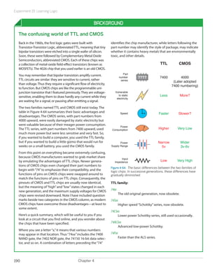 Experiment 19: Learning Logic


                                                           Background

  The confusing world of TTL and CMOS
   Back in the 1960s, the first logic gates were built with             identifies the chip manufacturer, while letters following the
   Transistor-Transistor Logic, abbreviated TTL, meaning that tiny      part number may identify the style of package, may indicate
   bipolar transistors were etched into a single wafer of silicon.      whether it contains heavy metals that are environmentally
   Soon, these were followed by Complementary Metal Oxide               toxic, and other details.
   Semiconductors, abbreviated CMOS. Each of these chips was
   a collection of metal-oxide field-effect transistors (known as                                           TTL           CMOS
   MOSFETs). The 4026 chip that you used earlier is an old CMOS.
                                                                                   Part
   You may remember that bipolar transistors amplify current.                   number       ????           7400          4000
   TTL circuits are similar: they are sensitive to current, rather               series
                                                                                                                     (Later adopted
   than voltage. Thus they require a significant flow of electricity,
                                                                                                                    7400 numbering)
   to function. But CMOS chips are like the programmable uni-
   junction transistor that I featured previously. They are voltage-       Vulnerable
   sensitive, enabling them to draw hardly any current while they             to static                     Less             More?
                                                                            electricity
   are waiting for a signal, or pausing after emitting a signal.
   The two families named TTL and CMOS still exist today. The
   table in Figure 4-64 summarizes their basic advantages and                    Speed                     Faster         Slower?
   disadvantages. The CMOS series, with part numbers from
   4000 upward, were easily damaged by static electricity but
   were valuable because of their meager power consumption.
                                                                              Power
   The TTL series, with part numbers from 7400 upward, used              Consumption                       Higher        Very Low
   much more power but were less sensitive and very fast. So,
   if you wanted to build a computer, you used the TTL family,
   but if you wanted to build a little gizmo that would run for                Power                       Narrow            Wider
   weeks on a small battery, you used the CMOS family.                  Supply Range                         5v              3v-6v
   From this point on everything became extremely confusing,
   because CMOS manufacturers wanted to grab market share                       Input
   by emulating the advantages of TTL chips. Newer genera-                 Impedance                         Low         Very High
   tions of CMOS chips even changed their part numbers to
                                                                        Figure 4-64.  The basic differences between the two families of
   begin with “74” to emphasize their compatibility, and the            logic chips. In successive generations, these differences have
   functions of pins on CMOS chips were swapped around to               gradually diminished.
   match the functions of pins on TTL chips. Consequently, the
   pinouts of CMOS and TTL chips are usually now identical,             TTL family:
   but the meaning of “high” and “low” states changed in each
   new generation, and the maximum supply voltages for CMOS             74xx	
   chips were revised downward. Note I have included question                   The old original generation, now obsolete.
   marks beside two categories in the CMOS column, as modern            74Sxx	
   CMOS chips have overcome those disadvantages—at least to                  Higher speed “Schottky” series, now obsolete.
   some extent.
                                                                        74LSxx	
   Here’s a quick summary, which will be useful to you if you                Lower power Schottky series, still used occasionally.
   look at a circuit that you find online, and you wonder about
   the chips that have been specified.                                  74ALSxx	
                                                                             Advanced low-power Schottky.
   Where you see a letter “x,” it means that various numbers
   may appear in that location. Thus “74xx” includes the 7400           74Fxx	
   NAND gate, the 7402 NOR gate, the 74150 16-bit data selec-                Faster than the ALS series.
   tor, and so on. A combination of letters preceding the “74”




190                                            Chapter 4
 