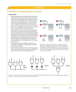 Experiment 19: Learning Logic


                                                    Fundamentals

Rules for connecting logic gates (continued)
Not permitted:
  •	 No floating-input pins! On CMOS chips such as the HC
     family, you must always connect all input pins with a
     known voltage, even if they supply a gate on the chip
     that you’re not using. When you use a SPST switch to
     control an input, remember that in its “off” position, it
     leaves the input unconnected. Use a pull-up or pull-
                                                                                      1                                   1
     down resistor to prevent this situation. See Figure 4-77.
  •	 Don’t use an unregulated power supply, or more than 5
     volts, to power 74HCxx or 74LSxx logic gates.                      Good                                Good
  •	 Be careful when using the output from a logic gate to
     power even a low-current LED. Check how many mil-
     liamps are being drawn. Also be careful when “sharing”
     the output from a logic gate with the input of another
     gate, at the same time that it is driving an LED. The LED                        1                                   1
     may pull down the output voltage, to a point where
     the other gate won’t recognize it. Always check cur-               Not                                 Not
     rents and voltages when modifying a circuit or design-             good                                good
     ing a new one.
  •	 Never apply a significant voltage or current to the
     output pin of a logic gate. In other words, don’t force      Figure 4-77.  Because a CMOS chip is so sensitive to input
     an input into an output.                                     fluctuations, a logical input should never be left “floating,” or
                                                                  unattached to a defined voltage source. This means that any
  •	 Never link the outputs from two or more logic gates. If      single-throw switch or pushbutton should be used with a pull-
     they must share a common output wire, use diodes to          up or pull-down resistor, so that when the contacts are open,
     protect them from each other. See Figure 4-78.               the input is still defined.




                               Not                                           Good                                             Good
                               Good




Figure 4-78.  The output from one logic gate must not be allowed to feed back into the output from another logic gate. Diodes can
be used to isolate them, or they can be linked via another gate.




                                                                        Chips, Ahoy!                                                  195
 