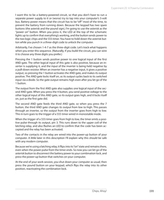 Experiment 20: A Powerful Combination

I want this to be a battery-powered circuit, so that you don’t have to run a
separate power supply to it or (worse) try to tap into your computer’s 5-volt
bus. Battery power means that the circuit has to be “off” most of the time, to
prevent the battery from running down. Because the keypad has two spare
buttons (the asterisk and the pound sign), I’m going to use the asterisk as the
“power on” button. When you press it, the LED at the top of the schematic
lights up to confirm that everything’s working, and the button sends power to
the two logic chips and the 555 timer. You have to hold down the asterisk but-
ton while you punch in a three-digit code to unlock the computer.
Arbitrarily, I’ve chosen 1-4-7 as the three-digit code. Let’s track what happens
when you enter this sequence. (Naturally, if you build the circuit, you can wire
it to choose any three digits you prefer.)
Pressing the 1 button sends positive power to one logical input of the first
AND gate. The other logical input of this gate is also positive, because an in-
verter is supplying it, and the input of the inverter is being held negative by
a pull-down resistor. When an inverter has a negative input, it gives a positive
output, so pressing the 1 button activates the AND gate, and makes its output
positive. The AND gate locks itself on, as its output cycles back to its switched
input via a diode. So the gate output remains high even after you let go of the
1 button.
The output from the first AND gate also supplies one logical input of the sec-
ond AND gate. When you press the 4 button, you send positive voltage to the
other logical input of this AND gate, so its output goes high, and it locks itself
on, just as the first gate did.
The second AND gate feeds the third AND gate, so when you press the 7
button, the third AND gate changes its output from low to high. This passes
through an inverter, so the output from the inverter goes from high to low.
This in turn goes to the trigger of a 555 timer wired in monostable mode.
When the trigger of a 555 timer goes from high to low, the timer emits a posi-
tive pulse through its output, pin 3. This runs down to the upper coil of the
latching relay, and also flashes an LED to confirm that the code has been ac-
cepted and the relay has been activated.
Two of the contacts in the relay are wired into the power-up button of your
computer. A little later in this description I’ll explain why this should be safe
with any modern computer.
Because we’re using a latching relay, it flips into its “on” state and remains there,
even when the power pulse from the timer ends. So now you can let go of the
asterisk button to disconnect the battery power to your combination lock, and
press the power-up button that switches on your computer.
At the end of your work session, you shut down your computer as usual, then
press the pound button on your keypad, which flips the relay into its other
position, reactivating the combination lock.




                                                                       Chips, Ahoy!                                      199
 