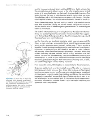 Experiment 20: A Powerful Combination

                                              Another enhancement could be an additional 555 timer that is activated by
                                              the asterisk button, and delivers power to the other chips for, say, a limited
                                              period of 30 seconds, allowing you that much time to unlock the system. This
                                              would eliminate the need to hold down the asterisk button while you enter
                                              the unlocking code. A 555 timer can supply power to all the other chips, be-
                                              cause they don’t use very much. I omitted this feature for the sake of simplicity.
                                              Yet another enhancement, if you are security-crazed, is to go for a four-button
                                              code. After all, the 74HC08 chip still has one unused AND gate. You could in-
                                              sert that into the chain of the existing AND gates and wire it to another keypad
                                              button of your choice.
                                              Still another enhancement would be a way to change the code without unsol-
                                              dering and resoldering wires. You can use the miniature sockets that I suggest-
                                              ed in the heartbeat flasher project. These should enable you to swap around
                                              the ends of your wires from the keypad.
                                              And for those who are absolutely, positively, totally paranoid, you could fix
                                              things so that entering a wrong code flips a second high-amperage relay
                                              which supplies a massive power overload, melting your CPU and sending a
                                              big pulse through a magnetic coil clamped to your hard drive, instantly turn-
                                              ing the data to garbage (Figure 4-86). Really, if you want to protect informa-
                                              tion, messing up the hardware has major advantages compared with trying
                                              to erase data using software. It’s faster, difficult to stop, and tends to be per-
                                              manent. So, when the Record Industry Association of America comes to your
                                              home and asks to switch on your computer so that they can search for illegal
                                              file sharing, just accidentally give them an incorrect unlocking code, sit back,
                                              and wait for the pungent smell of melting insulation.
                                              If you pursue this option, I definitely take no responsibility for the consequences.
                                              On a more realistic level, no system is totally secure. The value of a hardware
                                              locking device is that if someone does defeat it (for instance, by figuring out
                                              how to unscrew your tamper-proof screws, or simply ripping your keypad out
                                              of the computer case with metal shears), at least you’ll know that something
                                              happened—especially if you put little dabs of paint over the screws to re-
Figure 4-86.  For those who are absolutely,   veal whether they’ve been messed with. By comparison, if you use password-
positively, totally paranoid: a meltdown/     protection software and someone defeats it, you may never know that your
self-destruct system controlled by a secret   system has been compromised.
key combination provides enhanced
protection against data theft or intrusions
by RIAA investigators asking annoying
questions about file sharing.




204                                           Chapter 4
 