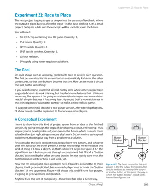 Experiment 21: Race to Place


Experiment 21: Race to Place
The next project is going to get us deeper into the concept of feedback, where
the output is piped back to affect the input—in this case, blocking it. It’s a small
project, but quite subtle, and the concepts will be useful to you in the future.
You will need:
 •	 74HC32 chip containing four OR gates. Quantity: 1.
 •	 555 timers. Quantity: 2.
 •	 SPDT switch. Quantity: 1.
 •	 SPST tactile switches. Quantity: 2.
 •	 Various resistors.
 •	 5V supply using power regulator as before.


The Goal
On quiz shows such as Jeopardy, contestants race to answer each question.
The first person who hits his answer button automatically locks out the other
contestants, so that their buttons become inactive. How can we make a circuit
that will do the same thing?
If you search online, you’ll find several hobby sites where other people have
suggested circuits to work this way, but they lack some features that I think are
necessary. The approach I’m going to use here is both simpler and more elabo-
rate. It’s simpler because it has a very low chip count, but it’s more elaborate in
that it incorporates “quizmaster control” to make a more realistic game.
I’ll suggest some initial ideas for a two-player version. After I develop that idea,
I’ll show how it could be expanded to four or even more players.


A Conceptual Experiment
I want to show how this kind of project grows from an idea to the finished
version. By going through the steps of developing a circuit, I’m hoping I may
inspire you to develop ideas of your own in the future, which is much more
valuable than just replicating someone else’s work. So join me in a conceptual
experiment, thinking our way from a problem to a solution.                                    Button                    Button
                                                                                              Blocker                   Blocker
First consider the basic concept: two people have two buttons, and whoever
goes first locks out the other person. I always find it helps me to visualize this
kind of thing if I draw a sketch, so that’s where I’ll begin. In Figure 4-87, the
signal from each button passes through a component that I’ll call a “button
blocker,” activated by the other person’s button. I’m not exactly sure what the
button blocker will be or how it will work, yet.
Now that I’m looking at it, I see a problem here. If I want to expand this to three    Figure 4-87.  The basic concept of the quiz
players, it will get complicated, because each player must activate the “button        project is that the output from one button
                                                                                       should feed back to intercept the output
blockers” of two opponents. Figure 4-88 shows this. And if I have four players,
                                                                                       of another button. At this point, the way in
it’s going to get even more complicated.                                               which the “button blocker” circuit works
                                                                                       has not been figured out.
Anytime I see this kind of complexity, I think there has to be a better way.
                                                                      Chips, Ahoy!                                             205
 