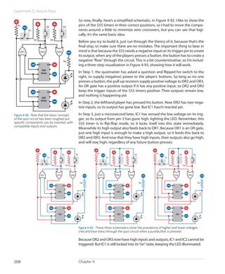 Experiment 21: Race to Place

                                                                         So now, finally, here’s a simplified schematic, in Figure 4-92. I like to show the
  R1
                              S2                    S3
                                                                         pins of the 555 timers in their correct positions, so I had to move the compo-
          S1                                                             nents around a little to minimize wire crossovers, but you can see that logi-
                                                                         cally, it’s the same basic idea.
               R2                    R3
                                                                         Before you try to build it, just run through the theory of it, because that’s the
                                                                         final step, to make sure there are no mistakes. The important thing to bear in
    OR1              OR2                  OR3                            mind is that because the 555 needs a negative input on its trigger pin to create
                                                                         its output, when any of the players presses a button, the button has to create a
                                                     R4                  negative “flow” through the circuit. This is a bit counterintuitive, so I’m includ-
                    1           8                                        ing a three-step visualization in Figure 4-93, showing how it will work.
                         555
                        timer                                            In Step 1, the quizmaster has asked a question and flipped his switch to the
                                                                         right, to supply (negative) power to the players’ buttons. So long as no one
                                                                         presses a button, the pull-up resistors supply positive voltage to OR2 and OR3.
                                                                         An OR gate has a positive output if it has any positive input, so OR2 and OR3
                    1           8                                        keep the trigger inputs of the 555 timers positive. Their outputs remain low,
                                                                         and nothing is happening yet.
                         555
                        timer
                                                                         In Step 2, the lefthand player has pressed his button. Now OR2 has two nega-
                                                                         tive inputs, so its output has gone low. But IC1 hasn’t reacted yet.

Figure 4-92.  Now that the basic concept                                 In Step 3, just a microsecond later, IC1 has sensed the low voltage on its trig-
of the quiz circuit has been roughed out,                                ger, so its output from pin 3 has gone high, lighting the LED. Remember, this
specific components can be inserted, with                                555 timer is in flip-flop mode, so it locks itself into this state immediately.
compatible inputs and outputs.
                                                                         Meanwhile its high output also feeds back to OR1. Because OR1 is an OR gate,
                                                                         just one high input is enough to make a high output, so it feeds this back to
                                                                         OR2 and OR3. And now that they have high inputs, their outputs also go high,
                                                                         and will stay high, regardless of any future button-presses.

                    R1                              S2              S3                R1                         S2              S3        R1                         S2              S3
                                S1                                                           S1                                                   S1



                                     R2                  R3                                       R2                  R3                               R2                  R3



                        OR1               OR2                 OR3                      OR1             OR2                 OR3              OR1             OR2                 OR3



                                                                          R4                                                          R4                                                   R4
                                          1         8                                                  1         8                                          1         8


                                              IC1                                                          IC1                                                  IC1




                                          1         8                                                  1         8                                          1         8


                                              IC2                                                          IC2                                                  IC2




                                                                         Figure 4-93.  These three schematics show the prevalence of higher and lower voltages
                                                                         (red and blue lines) through the quiz circuit when a pushbutton is pressed.

                                                                         Because OR2 and OR3 now have high inputs and outputs, IC1 and IC2 cannot be
                                                                         triggered. But IC1 is still locked into its “on” state, keeping the LED illuminated.



208                                                                      Chapter 4
 