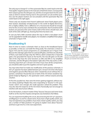 Experiment 21: Race to Place

The only way to change IC1 is if the quizmaster flips his switch back to the left.
That applies negative power to the reset pins of both the timers. Consequently         R1
                                                                                                                  S2              S3         S4

their outputs go low, the LED goes out, and the circuit goes back into the same               S1

state as where it started. Having reset it, the quizmaster can ask another ques-
                                                                                                   R2                  R3
tion, but the players’ buttons are not activated until the quizmaster flips the
switch back to the right again.
                                                                                        OR1             OR2                 OR3        OR4
There’s only one situation that I haven’t addressed: what if both players press
their buttons absolutely simultaneously? In the world of digital electronics,                                                     R4
                                                                                                        1         8
this is highly unlikely. Even a difference of a microsecond should be enough
time for the circuit to react and block the second button. But if somehow both                              IC1

buttons are pressed at the same instant, both of the timers should react, and
both of the LEDs will light up, showing that there has been a tie.
In case you feel a little uncertain about the way in which a two-player circuit                         1         8

can be upgraded to handle extra players, I’ve included a simplified three-player
                                                                                                            IC2
schematic in Figure 4-94.


Breadboarding It                                                                                        1         8
Now it’s time to create a schematic that’s as close to the breadboard layout
                                                                                                            IC3
as possible, so that you can build this thing easily. The schematic is shown in
Figure 4-95 and the actual components on a breadboard are in Figure 4-96.
Because the only logic gates that I’ve used are OR gates, and there are only three
                                                                                     Figure 4-94.  The two-player schematic in
of them, I just need one logic chip: the 74HC32, which contains four 2-input OR      can be easily upgraded to a three-player
gates. (I’ve grounded the inputs to the fourth). The two OR gates on the left        version, as shown here, provided the first
side of the chip have the same functions as OR2 and OR3 in my simplified             OR gate can handle three inputs.
schematic, and the OR gate at the bottom-right side of the chip works as OR1,
receiving input from pin 3 of each 555 timer. If you have all the components,
you should be able to put this together and test it quite quickly.
You may notice that I’ve made one modification of the previous schematic. A
0.01 µF capacitor has been added between pin 2 of each 555 timer (the Input)
and negative ground. Why? Because when I tested the circuit without the ca-
pacitors, sometimes I found that one or both of the 555 timers would be trig-
gered simply by flipping S1, the quizmaster switch, without anyone pressing
a button.
At first this puzzled me. How were the timers getting triggered, without any-
one doing anything? Maybe they were responding to “bounce” in the quiz-
master switch. Sure enough, the small capacitors solved the problem. They
may also slow the response of the 555 timers fractionally, but not enough to
interfere with slow human reflexes.
As for the buttons, it doesn’t matter if they “bounce,” because each timer locks
itself on at the very first impulse and ignores any hesitations that follow.
You can experiment building the circuit, disconnecting the 0.01 µF capacitors,
and flipping S1 to and fro a dozen times. If you have a high-quality switch, you
may not experience any problem. If you have a lower-quality switch, you may
see a number of “false positives.” I’m going to explain more about “bounce,”
and how to get rid of it, in the next experiment.



                                                                    Chips, Ahoy!                                                        209
 
