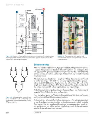 Experiment 21: Race to Place

                                                         5V DC regulated
                                 10K

                                   10K
                     S2


                       S3




                                                     74HC32
                                               OR2




                                               OR3

                     S1
                                                        OR1




                          0.01                   1            8

                                                     555




                    330


                          0.01                   1            8

                                                     555



                    330                  10K



Figure 4-95.  Applying the simplified schematic to a breadboard inevitably entails        Figure 4-96.  The quiz schematic applied to a
a wiring layout that is less intuitively obvious and appears more complex. The            breadboard, to test the concept prior to full-scale
connections are the same, though.                                                         implementation.



                                                      Enhancements
                                                      After you breadboard the circuit, if you proceed to build a permanent version,
                                                      I suggest that you expand it so that at least four players can participate. This
                                                      will require an OR gate capable of receiving four inputs. The 74HC4078 is the
                                                      obvious choice, as it allows up to eight. Just connect any unused inputs to
                                                      negative ground.
                                                      Alternatively, if you already have a couple of 74HC32 chips and you don’t want
                                                      to bother ordering a 74HC4078, you can gang together three of the gates in-
                                                      side a single 74HC32 so that they function like a four-input OR. Look at the
                                                      simple logic diagram in Figure 4-97 showing three ORs, and remember that
                                                      the output from each OR will go high if at least one input is high.
                                                      And while you’re thinking about this, see if you can figure out the inputs and
                                                      output of three ANDs in the same configuration.
                                                      For a four-player game, you’ll also need two additional 555 timers, of course,
Figure 4-97.  Although a four-input OR gate           and two more LEDs, and two more pushbuttons.
is not manufactured, its functionality can
be achieved easily by linking three 2-input           As for creating a schematic for the four-player game—I’m going to leave that
OR gates together.                                    to you. Begin by sketching a simplified version, just showing the logic symbols.
                                                      Then convert that to a breadboard layout. And here’s a suggestion: pencil, pa-
                                                      per, and an eraser can still be quicker, initially, than circuit-design software or
                                                      graphic-design software, in my opinion.

210                                                   Chapter 4
 