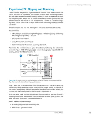 Experiment 22: Flipping and Bouncing


Experiment 22: Flipping and Bouncing
I mentioned in the previous experiment that “bounce” from the buttons in the
circuit wouldn’t be a problem, because the buttons were activating 555 tim-
ers that were wired in bistable, flip-flop mode. As soon as the timer receives
the very first pulse, it flips into its new state and flops there, ignoring any ad-
ditional noise in the circuit. So can we debounce a switch or a button using a
flip-flop? And as some 74HCxx chips are available containing flip-flops, can we
use them?
The answers are yes, and yes, although it’s not quite as simple as it sounds.
You will need:
 •	 74HC02 logic chip containing 4 NOR gates. 74HC00 logic chip containing
    4 NAND gates. Quantity: 1 of each.
 •	 SPDT switch. Quantity: 1.
 •	 LEDs, low-current. Quantity: 2.
 •	 10K resistors and 1K resistors. Quantity: 2 of each.
Assemble the components on your breadboard, following the schematic
shown in Figure 4-98. When you apply power (through your regulated 5-volt
supply), one of the LEDs should be lit.
                              5V DC Regulated


                                 1K


                        10K
                                1K


                        10K
                                                              74HC02



Figure 4-98.  A simple circuit to test the behavior of two NOR gates wired as a simple flip-
flop that retains its state after an input pulse ceases.

Now I want you to do something odd. Please disconnect the SPDT switch by
taking hold of the wire that connects the positive power supply to the pole of
the switch, and pulling the end of the wire out of the breadboard. When you
do this, you may be surprised to find that the LED remains lit.
Push the wire back into the breadboard, flip the switch, and the first LED
should go out, while the other LED should become lit. Once again, pull out the
wire, and once again, the LED should remain lit.
Here’s the take-home message:
 •	 A flip-flop requires only an initial pulse.
 •	 After that, it ignores its input.


                                                                               Chips, Ahoy!                                    211
 
