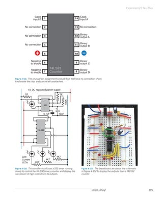 Experiment 23: Nice Dice


                    Clock                                     Clock
                  input B       1                          14 input A


         No connection          2                          13 No connection


         No connection                                        Binary
                                3                          12 output A

                                                              Binary
         No connection          4                          11 output B


                                5                          10

                 Negative                                         Binary
                to enable       6                             9   output C

                 Negative
                                          74LS92                  Binary
                to enable       7         Counter             8   output D

Figure 4-101.  The unusual pin assignments include four that have no connection of any
kind inside the chip, and can be left unattached.


              5V DC regulated power supply
         1K                                    1K

                            1         8
                                                    100K




                                555



                                0.1uF         10uF




                      74LS92




      Low-                                   4K7
      Current                       4K7
      LEDs         4K7

Figure 4-102.  This simple circuit uses a 555 timer running        Figure 4-103.  The breadboard version of the schematic
slowly to control the 74LS92 binary counter and display the        in Figure 4-102 to display the outputs from a 74LS92
succession of high states from its outputs.                        counter.




                                                                             Chips, Ahoy!                                          215
 